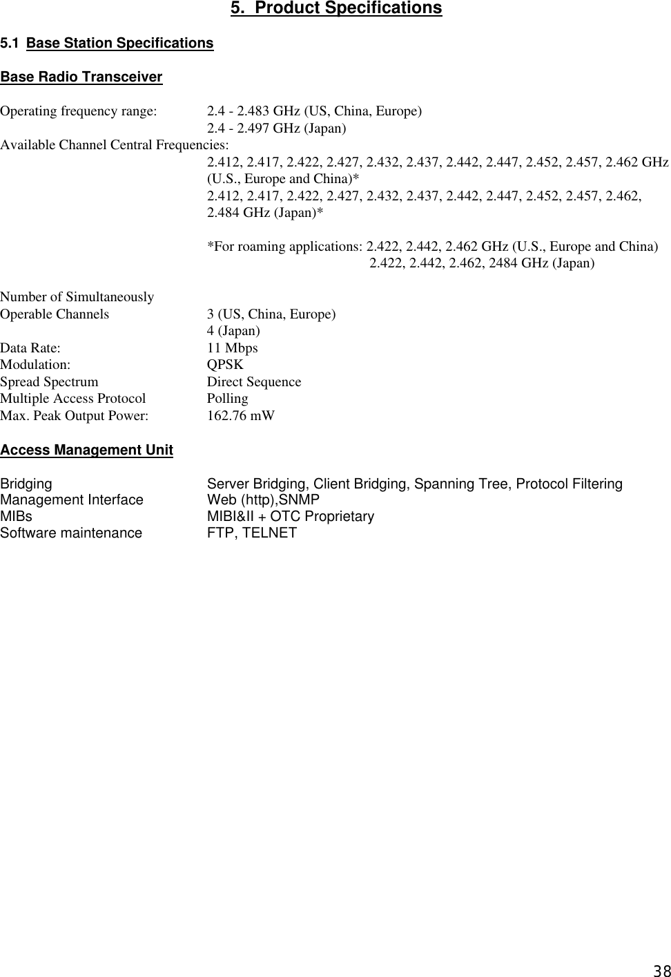  385.  Product Specifications  5.1 Base Station Specifications  Base Radio Transceiver  Operating frequency range: 2.4 - 2.483 GHz (US, China, Europe) 2.4 - 2.497 GHz (Japan) Available Channel Central Frequencies:     2.412, 2.417, 2.422, 2.427, 2.432, 2.437, 2.442, 2.447, 2.452, 2.457, 2.462 GHz (U.S., Europe and China)*  2.412, 2.417, 2.422, 2.427, 2.432, 2.437, 2.442, 2.447, 2.452, 2.457, 2.462, 2.484 GHz (Japan)*  *For roaming applications: 2.422, 2.442, 2.462 GHz (U.S., Europe and China)   2.422, 2.442, 2.462, 2484 GHz (Japan)  Number of Simultaneously Operable Channels    3 (US, China, Europe)     4 (Japan) Data Rate:   11 Mbps     Modulation:   QPSK  Spread Spectrum   Direct Sequence Multiple Access Protocol    Polling   Max. Peak Output Power:    162.76 mW   Access Management Unit  Bridging   Server Bridging, Client Bridging, Spanning Tree, Protocol Filtering Management Interface    Web (http),SNMP MIBs    MIBI&amp;II + OTC Proprietary Software maintenance     FTP, TELNET  