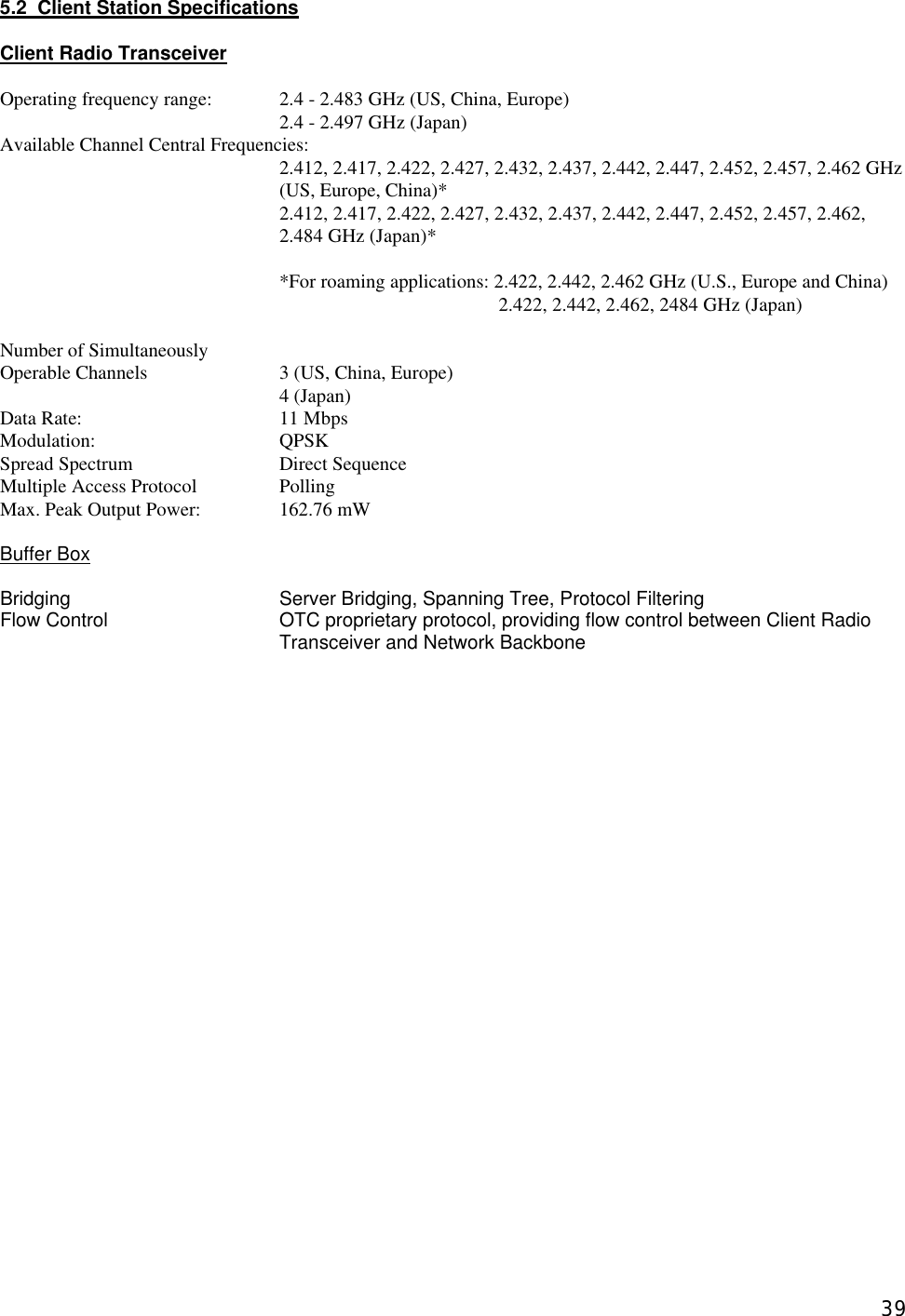  395.2  Client Station Specifications    Client Radio Transceiver  Operating frequency range: 2.4 - 2.483 GHz (US, China, Europe) 2.4 - 2.497 GHz (Japan) Available Channel Central Frequencies:     2.412, 2.417, 2.422, 2.427, 2.432, 2.437, 2.442, 2.447, 2.452, 2.457, 2.462 GHz (US, Europe, China)*  2.412, 2.417, 2.422, 2.427, 2.432, 2.437, 2.442, 2.447, 2.452, 2.457, 2.462, 2.484 GHz (Japan)*  *For roaming applications: 2.422, 2.442, 2.462 GHz (U.S., Europe and China)   2.422, 2.442, 2.462, 2484 GHz (Japan)  Number of Simultaneously Operable Channels    3 (US, China, Europe)     4 (Japan) Data Rate:   11 Mbps     Modulation:   QPSK  Spread Spectrum   Direct Sequence Multiple Access Protocol    Polling   Max. Peak Output Power:    162.76 mW  Buffer Box  Bridging   Server Bridging, Spanning Tree, Protocol Filtering Flow Control OTC proprietary protocol, providing flow control between Client Radio Transceiver and Network Backbone                          