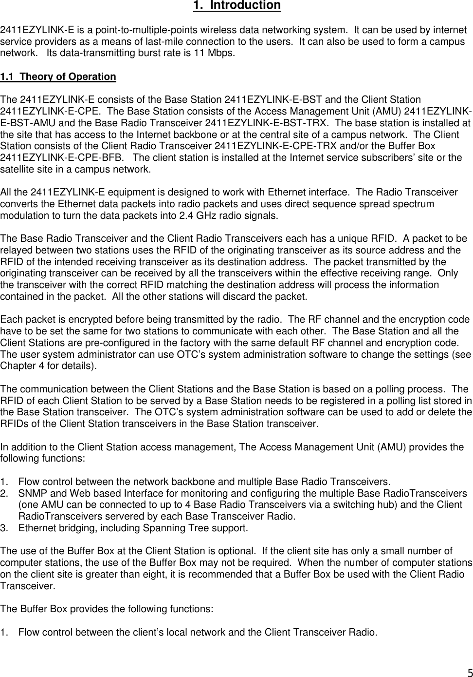  5 1.  Introduction  2411EZYLINK-E is a point-to-multiple-points wireless data networking system.  It can be used by internet service providers as a means of last-mile connection to the users.  It can also be used to form a campus network.   Its data-transmitting burst rate is 11 Mbps.  1.1  Theory of Operation  The 2411EZYLINK-E consists of the Base Station 2411EZYLINK-E-BST and the Client Station 2411EZYLINK-E-CPE.  The Base Station consists of the Access Management Unit (AMU) 2411EZYLINK-E-BST-AMU and the Base Radio Transceiver 2411EZYLINK-E-BST-TRX.  The base station is installed at the site that has access to the Internet backbone or at the central site of a campus network.  The Client Station consists of the Client Radio Transceiver 2411EZYLINK-E-CPE-TRX and/or the Buffer Box 2411EZYLINK-E-CPE-BFB.   The client station is installed at the Internet service subscribers&rsquo; site or the satellite site in a campus network.  All the 2411EZYLINK-E equipment is designed to work with Ethernet interface.  The Radio Transceiver converts the Ethernet data packets into radio packets and uses direct sequence spread spectrum modulation to turn the data packets into 2.4 GHz radio signals.      The Base Radio Transceiver and the Client Radio Transceivers each has a unique RFID.  A packet to be relayed between two stations uses the RFID of the originating transceiver as its source address and the RFID of the intended receiving transceiver as its destination address.  The packet transmitted by the originating transceiver can be received by all the transceivers within the effective receiving range.  Only the transceiver with the correct RFID matching the destination address will process the information contained in the packet.  All the other stations will discard the packet.  Each packet is encrypted before being transmitted by the radio.  The RF channel and the encryption code have to be set the same for two stations to communicate with each other.  The Base Station and all the Client Stations are pre-configured in the factory with the same default RF channel and encryption code.  The user system administrator can use OTC&rsquo;s system administration software to change the settings (see Chapter 4 for details).  The communication between the Client Stations and the Base Station is based on a polling process.  The RFID of each Client Station to be served by a Base Station needs to be registered in a polling list stored in the Base Station transceiver.  The OTC&rsquo;s system administration software can be used to add or delete the RFIDs of the Client Station transceivers in the Base Station transceiver.  In addition to the Client Station access management, The Access Management Unit (AMU) provides the following functions:   1. Flow control between the network backbone and multiple Base Radio Transceivers. 2. SNMP and Web based Interface for monitoring and configuring the multiple Base RadioTransceivers  (one AMU can be connected to up to 4 Base Radio Transceivers via a switching hub) and the Client RadioTransceivers servered by each Base Transceiver Radio. 3. Ethernet bridging, including Spanning Tree support.  The use of the Buffer Box at the Client Station is optional.  If the client site has only a small number of computer stations, the use of the Buffer Box may not be required.  When the number of computer stations on the client site is greater than eight, it is recommended that a Buffer Box be used with the Client Radio Transceiver.  The Buffer Box provides the following functions:  1. Flow control between the client&rsquo;s local network and the Client Transceiver Radio.  