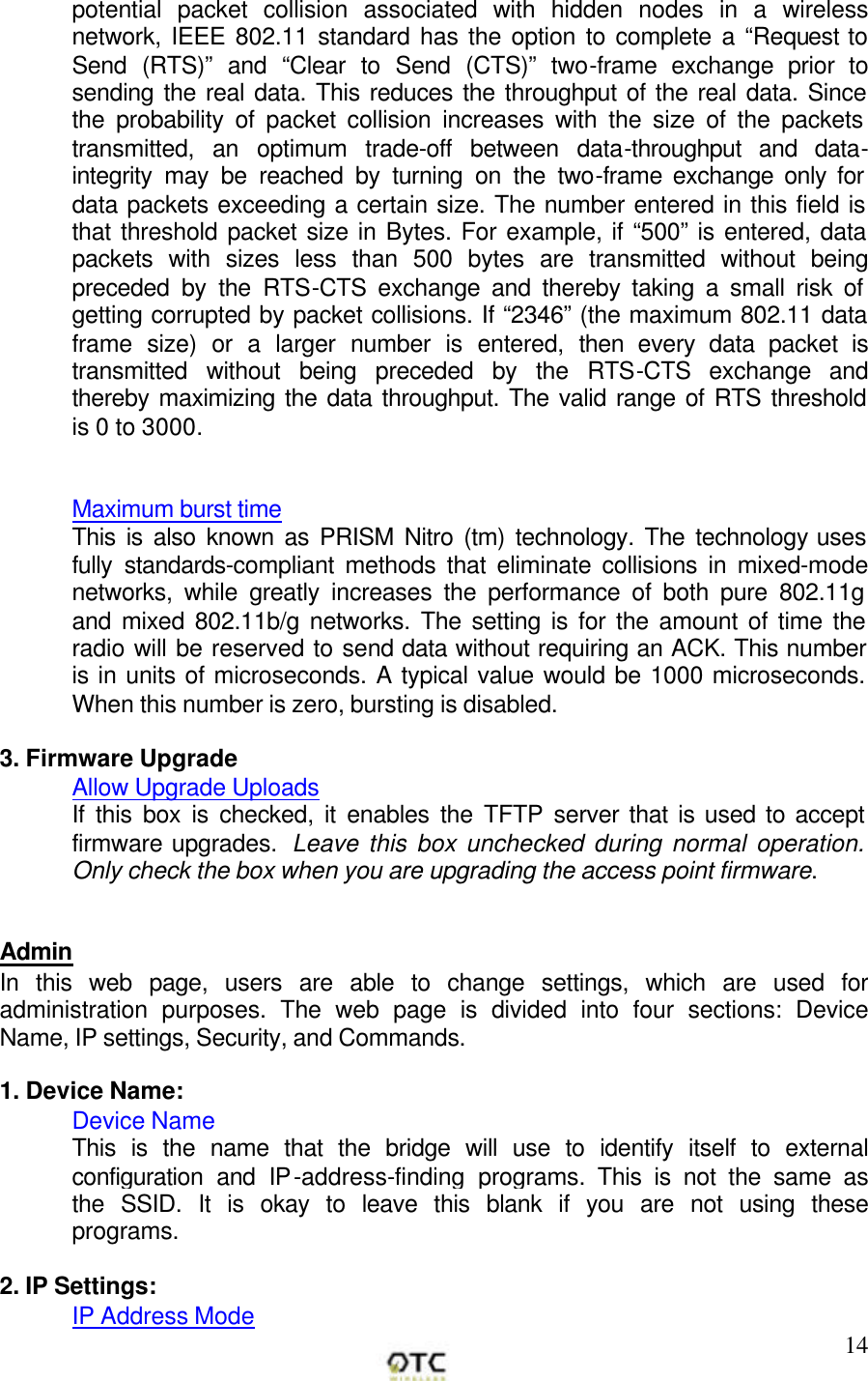        14potential packet collision associated with hidden nodes in a wireless network, IEEE 802.11 standard has the option to complete a &ldquo;Request to Send (RTS)&rdquo; and &ldquo;Clear to Send (CTS)&rdquo; two-frame exchange prior to sending the real data. This reduces the throughput of the real data. Since the probability of packet collision increases with the size of the packets transmitted, an optimum trade-off between data-throughput and data-integrity may be reached by turning on the two-frame exchange only for data packets exceeding a certain size. The number entered in this field is that threshold packet size in Bytes. For example, if &ldquo;500&rdquo; is entered, data packets with sizes less than 500 bytes are transmitted without being preceded by the RTS-CTS exchange and thereby taking a small risk of getting corrupted by packet collisions. If &ldquo;2346&rdquo; (the maximum 802.11 data frame size) or a larger number is entered, then every data packet is transmitted without being preceded by the RTS-CTS exchange and thereby maximizing the data throughput. The valid range of RTS threshold is 0 to 3000.   Maximum burst time This is also known as PRISM Nitro (tm) technology. The technology uses fully standards-compliant methods that eliminate collisions in mixed-mode networks, while greatly increases the performance of both pure 802.11g and mixed 802.11b/g networks. The setting is for the amount of time the radio will be reserved to send data without requiring an ACK. This number is in units of microseconds. A typical value would be 1000 microseconds. When this number is zero, bursting is disabled.  3. Firmware Upgrade Allow Upgrade Uploads If this box is checked, it enables the TFTP server that is used to accept firmware upgrades.  Leave this box unchecked during normal operation. Only check the box when you are upgrading the access point firmware.   Admin In this web page, users are able to change settings, which are used for administration purposes. The web page is divided into four sections: Device Name, IP settings, Security, and Commands.  1. Device Name: Device Name This is the name that the bridge will use to identify itself to external configuration and IP-address-finding programs. This is not the same as the SSID. It is okay to leave this blank if you are not using these programs.  2. IP Settings: IP Address Mode 