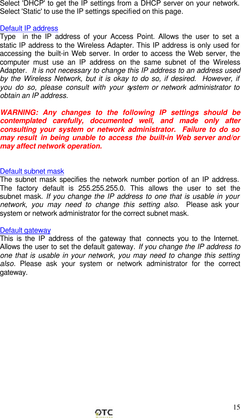        15Select 'DHCP' to get the IP settings from a DHCP server on your network. Select 'Static' to use the IP settings specified on this page.  Default IP address Type  in the IP address of your Access Point. Allows the user to set a static IP address to the Wireless Adapter. This IP address is only used for accessing the built-in Web server. In order to access the Web server, the computer must use an IP address on the same subnet of the Wireless Adapter.  It is not necessary to change this IP address to an address used by the Wireless Network, but it is okay to do so, if desired.  However, if you do so, please consult with your system or network administrator to obtain an IP address.  WARNING: Any changes to the following IP settings should be contemplated carefully, documented well, and made only after consulting your system or network administrator.  Failure to do so may result  in being unable to access the built-in Web server and/or may affect network operation.   Default subnet mask The subnet mask specifies the network number portion of an IP address. The factory default is 255.255.255.0. This allows the user to set the subnet mask. If you change the IP address to one that is usable in your network, you may need to change this setting also.  Please ask your system or network administrator for the correct subnet mask.   Default gateway This is the IP address of the gateway that  connects you to the Internet. Allows the user to set the default gateway. If you change the IP address to one that is usable in your network, you may need to change this setting also. Please ask your system or network administrator for the correct gateway.   