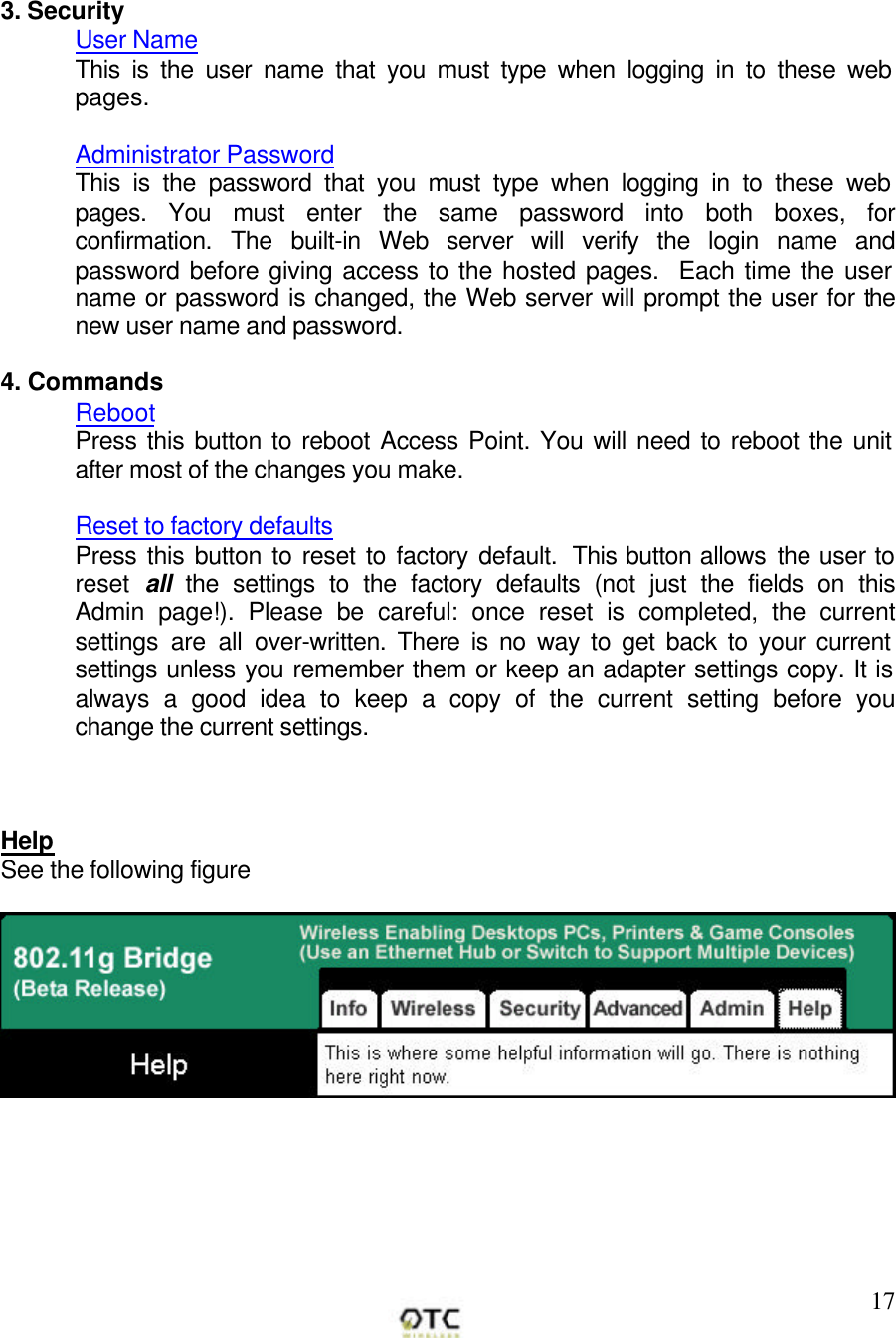        17   3. Security User Name This is the user name that you must type when logging in to these web pages.  Administrator Password This is the password that you must type when logging in to these web pages. You must enter the same password into both boxes, for confirmation. The built-in Web server will verify the login name and password before giving access to the hosted pages.  Each time the user name or password is changed, the Web server will prompt the user for the new user name and password.   4. Commands Reboot Press this button to reboot Access Point. You will need to reboot the unit after most of the changes you make.  Reset to factory defaults Press this button to reset to factory default.  This button allows the user to reset  all the settings to the factory defaults (not just the fields on this Admin page!). Please be careful: once reset is completed, the current settings are all over-written. There is no way to get back to your current settings unless you remember them or keep an adapter settings copy. It is always a good idea to keep a copy of the current setting before you change the current settings.    Help See the following figure  