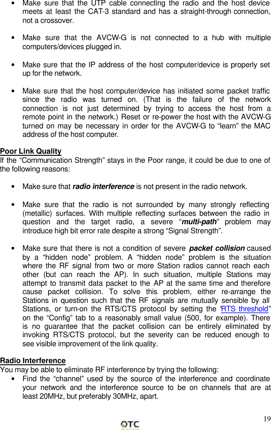        19&bull; Make sure that the UTP cable connecting the radio and the host device meets at least the CAT-3 standard and has a straight-through connection, not a crossover.   &bull; Make sure that the AVCW-G is not connected to a hub with multiple computers/devices plugged in.   &bull; Make sure that the IP address of the host computer/device is properly set up for the network.   &bull; Make sure that the host computer/device has initiated some packet traffic since the radio was turned on. (That is the failure of the network connection is not just determined by trying to access the host from a remote point in the network.) Reset or re-power the host with the AVCW-G turned on may be necessary in order for the AVCW-G to &ldquo;learn&rdquo; the MAC address of the host computer.  Poor Link Quality If the &ldquo;Communication Strength&rdquo; stays in the Poor range, it could be due to one of the following reasons:  &bull; Make sure that radio interference is not present in the radio network.  &bull; Make sure that the radio is not surrounded by many strongly reflecting (metallic) surfaces. With multiple reflecting surfaces between the radio in question and the target radio, a severe &ldquo;multi-path&rdquo; problem may introduce high bit error rate despite a strong &ldquo;Signal Strength&rdquo;.  &bull; Make sure that there is not a condition of severe packet collision caused by a &ldquo;hidden node&rdquo; problem. A &ldquo;hidden node&rdquo; problem is the situation where the RF signal from two or more Station radios cannot reach each other (but can reach the AP). In such situation, multiple Stations may attempt to transmit data packet to the AP at the same time and therefore cause packet collision. To solve this problem, either re-arrange the Stations in question such that the RF signals are mutually sensible by all Stations, or turn-on the RTS/CTS protocol by setting the &ldquo;RTS threshold&rdquo; on the &ldquo;Config&rdquo; tab to a reasonably small value (500, for example). There is no guarantee that the packet collision can be entirely eliminated by invoking RTS/CTS protocol, but the severity can be reduced enough to see visible improvement of the link quality.  Radio Interference You may be able to eliminate RF interference by trying the following: &bull; Find the &ldquo;channel&rdquo; used by the source of the interference and coordinate your network and the interference source to be on channels that are at least 20MHz, but preferably 30MHz, apart.  