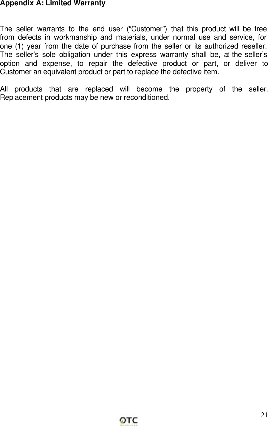        21Appendix A: Limited Warranty   The seller warrants to the end user (&ldquo;Customer&rdquo;) that this product will be free from defects in workmanship and materials, under normal use and service, for one (1) year from the date of purchase from the seller or its authorized reseller. The seller&rsquo;s sole obligation under this express warranty shall be, at the seller&rsquo;s option and expense, to repair the defective product or part, or deliver to Customer an equivalent product or part to replace the defective item.   All products that are replaced will become the property of the seller.  Replacement products may be new or reconditioned. 