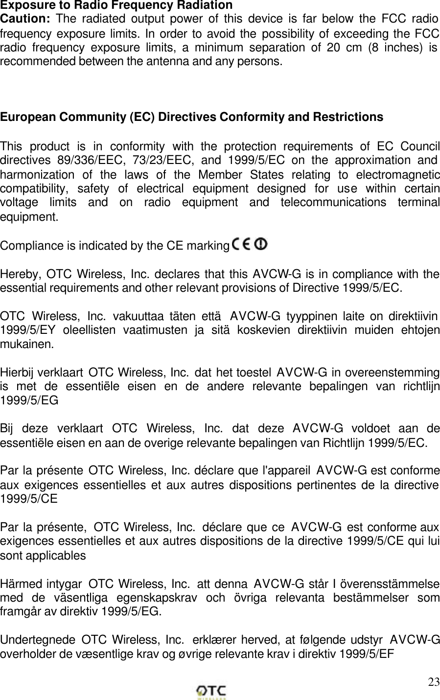       23Exposure to Radio Frequency Radiation Caution: The radiated output power of this device is far below the FCC radio frequency exposure limits. In order to avoid the possibility of exceeding the FCC radio frequency exposure limits, a minimum separation of 20 cm (8 inches) is recommended between the antenna and any persons.    European Community (EC) Directives Conformity and Restrictions  This product is in conformity with the protection requirements of EC Council directives 89/336/EEC, 73/23/EEC, and 1999/5/EC on the approximation and harmonization of the laws of the Member States relating to electromagnetic compatibility, safety of electrical equipment designed for use within certain voltage limits and on radio equipment and telecommunications terminal equipment.    Compliance is indicated by the CE marking    Hereby, OTC Wireless, Inc. declares that this AVCW-G is in compliance with the essential requirements and other relevant provisions of Directive 1999/5/EC.  OTC Wireless, Inc. vakuuttaa t&auml;ten ett&auml;  AVCW-G  tyyppinen laite on direktiivin 1999/5/EY oleellisten vaatimusten ja sit&auml; koskevien direktiivin muiden ehtojen mukainen.  Hierbij verklaart OTC Wireless, Inc. dat het toestel AVCW-G in overeenstemming is met de essenti&euml;le eisen en de andere relevante bepalingen van richtlijn 1999/5/EG  Bij deze verklaart OTC Wireless, Inc. dat deze AVCW-G  voldoet aan de essenti&euml;le eisen en aan de overige relevante bepalingen van Richtlijn 1999/5/EC.  Par la pr&eacute;sente OTC Wireless, Inc. d&eacute;clare que l'appareil AVCW-G est conforme aux exigences essentielles et aux autres dispositions pertinentes de la directive 1999/5/CE  Par la pr&eacute;sente,  OTC Wireless, Inc.  d&eacute;clare que ce AVCW-G  est conforme aux exigences essentielles et aux autres dispositions de la directive 1999/5/CE qui lui sont applicables  H&auml;rmed intygar  OTC Wireless, Inc.  att denna AVCW-G st&aring;r I &ouml;verensst&auml;mmelse med de v&auml;sentliga egenskapskrav och &ouml;vriga relevanta best&auml;mmelser som framg&aring;r av direktiv 1999/5/EG.  Undertegnede  OTC Wireless, Inc.  erkl&aelig;rer herved, at f&oslash;lgende udstyr  AVCW-G overholder de v&aelig;sentlige krav og &oslash;vrige relevante krav i direktiv 1999/5/EF  