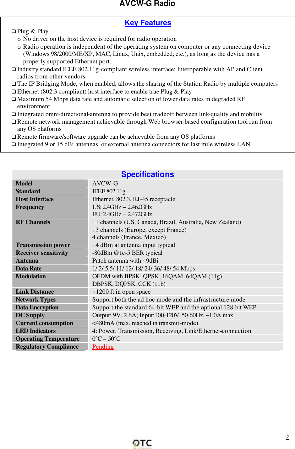        2AVCW-G Radio   Specifications Model AVCW-G Standard IEEE 802.11g Host Interface Ethernet, 802.3, RJ-45 receptacle Frequency US: 2.4GHz &ndash; 2.462GHz EU: 2.4GHz &ndash; 2.472GHz RF Channels 11 channels (US, Canada, Brazil, Australia, New Zealand) 13 channels (Europe, except France) 4 channels (France, Mexico) Transmission power 14 dBm at antenna input typical Receiver sensitivity -80dBm @1e-5 BER typical Antenna Patch antenna with ~9dBiData Rate 1/ 2/ 5.5/ 11/ 12/ 18/ 24/ 36/ 48/ 54 Mbps Modulation OFDM with BPSK, QPSK, 16QAM, 64QAM (11g) DBPSK, DQPSK, CCK (11b) Link Distance ~1200 ft in open space Network Types Support both the ad hoc mode and the infrastructure mode Data Encryption Support the standard 64-bit WEP and the optional 128-bit WEP DC Supply Output: 9V, 2.6A; Input:100-120V, 50-60Hz, ~1.0A max Current consumption <480mA (max. reached in transmit-mode) LED Indicators 4: Power, Transmission, Receiving, Link/Ethernet-connection Operating Temperature 0&deg;C &ndash; 50&deg;C Regulatory Compliance Pending Key Features q Plug &amp; Play &mdash; o No driver on the host device is required for radio operation o Radio operation is independent of the operating system on computer or any connecting device (Windows 98/2000/ME/XP, MAC, Linux, Unix, embedded, etc.), as long as the device has a properly supported Ethernet port. q Industry standard IEEE 802.11g-compliant wireless interface; Interoperable with AP and Client radios from other vendors  q The IP Bridging Mode, when enabled, allows the sharing of the Station Radio by multiple computers q Ethernet (802.3 compliant) host interface to enable true Plug &amp; Play q Maximum 54 Mbps data rate and automatic selection of lower data rates in degraded RF environment q Integrated omni-directional-antenna to provide best tradeoff between link-quality and mobility q Remote network management achievable through Web browser-based configuration tool run from any OS platforms  q Remote firmware/software upgrade can be achievable from any OS platforms  q Integrated 9 or 15 dBi antennas, or external antenna connectors for last mile wireless LAN  q  