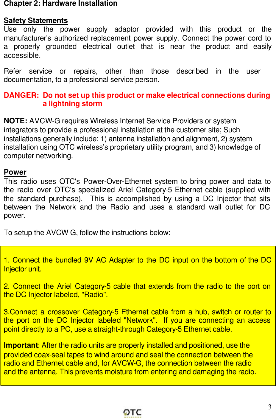        3 Chapter 2: Hardware Installation  Safety Statements Use only the power supply adaptor provided with this product or the manufacturer's authorized replacement power supply. Connect the power cord to a properly grounded electrical outlet that is near the product and easily accessible.  Refer service or repairs, other than those described in the user documentation, to a professional service person.  DANGER:  Do not set up this product or make electrical connections during a lightning storm  NOTE: AVCW-G requires Wireless Internet Service Providers or system integrators to provide a professional installation at the customer site; Such installations generally include: 1) antenna installation and alignment, 2) system installation using OTC wireless&rsquo;s proprietary utility program, and 3) knowledge of computer networking.  Power This radio uses OTC's Power-Over-Ethernet system to bring power and data to the radio over OTC's specialized Ariel Category-5 Ethernet cable (supplied with the standard purchase).  This is accomplished by using a DC Injector that sits between the Network and the Radio and uses a standard wall outlet for DC power.   To setup the AVCW-G, follow the instructions below:   1. Connect the bundled 9V AC Adapter to the DC input on the bottom of the DC Injector unit.    2. Connect the Ariel Category-5 cable that extends from the radio to the port on the DC Injector labeled, "Radio".  3.Connect a crossover Category-5 Ethernet cable from a hub, switch or router to the port on the DC Injector labeled "Network".  If you are connecting an access point directly to a PC, use a straight-through Category-5 Ethernet cable.   Important: After the radio units are properly installed and positioned, use the provided coax-seal tapes to wind around and seal the connection between the radio and Ethernet cable and, for AVCW-G, the connection between the radio and the antenna. This prevents moisture from entering and damaging the radio.   