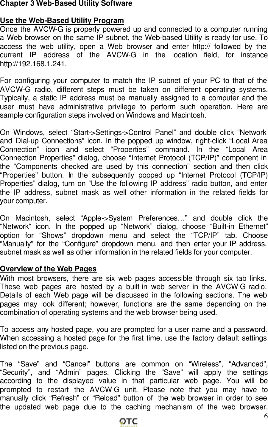        6Chapter 3 Web-Based Utility Software  Use the Web-Based Utility Program Once the AVCW-G is properly powered up and connected to a computer running a Web browser on the same IP subnet, the Web-based Utility is ready for use. To access the web utility, open a Web browser and enter http:// followed by the current IP address of the AVCW-G in the location field, for instance http://192.168.1.241.  For configuring your computer to match the IP subnet of your PC to that of the AVCW-G radio, different steps must be taken on different operating systems. Typically, a static IP address must be manually assigned to a computer and the user must have administrative privilege to perform such operation. Here are sample configuration steps involved on Windows and Macintosh.   On Windows, select &ldquo;Start->Settings->Control Panel&rdquo; and double click &ldquo;Network and Dial-up Connections&rdquo; icon. In the popped up window, right-click &ldquo;Local Area Connection&rdquo; icon and select &ldquo;Properties&rdquo; command. In the &ldquo;Local Area Connection Properties&rdquo; dialog, choose &ldquo;Internet Protocol (TCP/IP)&rdquo; component in the &ldquo;Components checked are used by this connection&rdquo; section and then click &ldquo;Properties&rdquo; button. In the subsequently popped up &ldquo;Internet Protocol (TCP/IP) Properties&rdquo; dialog, turn on &ldquo;Use the following IP address&rdquo; radio button, and enter the IP address, subnet mask as well other information in the related fields for your computer.   On Macintosh, select &ldquo;Apple->System Preferences&hellip;&rdquo; and double click the &ldquo;Network&ldquo; icon. In the popped up &ldquo;Network&rdquo; dialog, choose &ldquo;Built-in Ethernet&rdquo; option for &ldquo;Shows&rdquo; dropdown menu and select the &ldquo;TCP/IP&rdquo; tab. Choose &ldquo;Manually&rdquo; for the &ldquo;Configure&rdquo; dropdown menu, and then enter your IP address, subnet mask as well as other information in the related fields for your computer.  Overview of the Web Pages With most browsers, there are six web pages accessible through six tab links. These web pages are hosted by a built-in web server in the AVCW-G radio. Details of each Web page will be discussed in the following sections. The web pages may look different; however, functions are the same depending on the combination of operating systems and the web browser being used.  To access any hosted page, you are prompted for a user name and a password. When accessing a hosted page for the first time, use the factory default settings listed on the previous page.  The &ldquo;Save&rdquo; and &ldquo;Cancel&rdquo; buttons are common on &ldquo;Wireless&rdquo;, &ldquo;Advanced&rdquo;, &ldquo;Security&rdquo;, and &ldquo;Admin&rdquo; pages. Clicking the &ldquo;Save&rdquo; will apply the settings according to the displayed value in that particular web page. You will be prompted to restart the AVCW-G unit. Please note that you may have to manually click &ldquo;Refresh&rdquo; or &ldquo;Reload&rdquo; button of  the web browser in order to see the updated web page due to the caching mechanism of the web browser. 