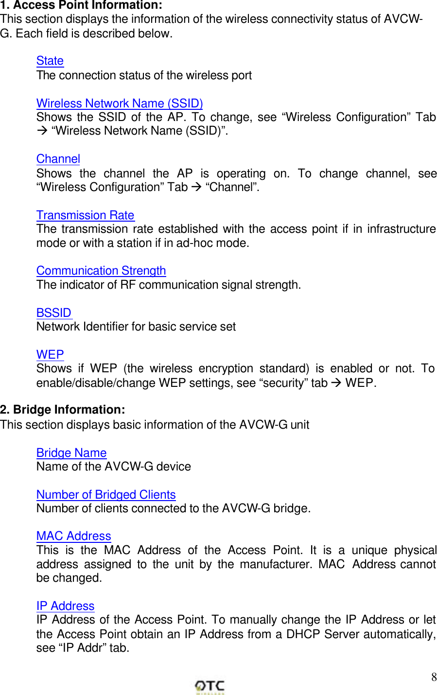       81. Access Point Information: This section displays the information of the wireless connectivity status of AVCW-G. Each field is described below.  State The connection status of the wireless port  Wireless Network Name (SSID) Shows the SSID of the AP. To change, see &ldquo;Wireless Configuration&rdquo; Tab &agrave; &ldquo;Wireless Network Name (SSID)&rdquo;.  Channel Shows the channel the AP is operating on. To change channel, see &ldquo;Wireless Configuration&rdquo; Tab &agrave; &ldquo;Channel&rdquo;.  Transmission Rate The transmission rate established with the access point if in infrastructure mode or with a station if in ad-hoc mode.  Communication Strength The indicator of RF communication signal strength.  BSSID Network Identifier for basic service set   WEP Shows if WEP (the wireless encryption standard) is enabled or not. To enable/disable/change WEP settings, see &ldquo;security&rdquo; tab &agrave; WEP.  2. Bridge Information: This section displays basic information of the AVCW-G unit  Bridge Name Name of the AVCW-G device  Number of Bridged Clients Number of clients connected to the AVCW-G bridge.  MAC Address This is the MAC Address of the Access Point. It is a unique physical address assigned to the unit by the manufacturer. MAC Address cannot be changed.  IP Address IP Address of the Access Point. To manually change the IP Address or let the Access Point obtain an IP Address from a DHCP Server automatically, see &ldquo;IP Addr&rdquo; tab.  