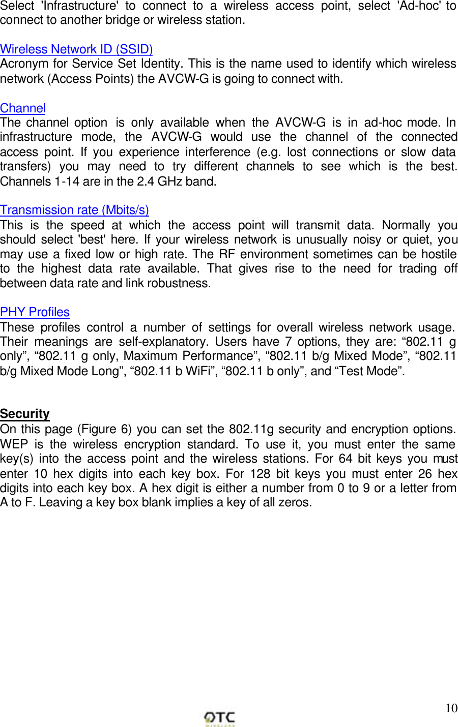        10Select 'Infrastructure' to connect to a wireless access point, select 'Ad-hoc' to connect to another bridge or wireless station.  Wireless Network ID (SSID) Acronym for Service Set Identity. This is the name used to identify which wireless network (Access Points) the AVCW-G is going to connect with.   Channel The channel option  is only available when the AVCW-G is in ad-hoc mode. In infrastructure mode, the AVCW-G would use the channel of the connected access point. If you experience interference (e.g. lost connections or slow data transfers) you may need to try different channels to see which is the best. Channels 1-14 are in the 2.4 GHz band.  Transmission rate (Mbits/s) This is the speed at which the access point will transmit data. Normally you should select 'best' here. If your wireless network is unusually noisy or quiet, you may use a fixed low or high rate. The RF environment sometimes can be hostile to the highest data rate available. That gives rise to the need for trading off between data rate and link robustness.  PHY Profiles These profiles control a number of settings for overall wireless network usage. Their meanings are self-explanatory. Users have 7 options, they are: &ldquo;802.11 g only&rdquo;, &ldquo;802.11 g only, Maximum Performance&rdquo;, &ldquo;802.11 b/g Mixed Mode&rdquo;, &ldquo;802.11 b/g Mixed Mode Long&rdquo;, &ldquo;802.11 b WiFi&rdquo;, &ldquo;802.11 b only&rdquo;, and &ldquo;Test Mode&rdquo;.   Security On this page (Figure 6) you can set the 802.11g security and encryption options. WEP is the wireless encryption standard. To use it, you must enter the same key(s) into the access point and the wireless stations. For 64 bit keys you must enter 10 hex digits into each key box. For 128 bit keys you must enter 26 hex digits into each key box. A hex digit is either a number from 0 to 9 or a letter from A to F. Leaving a key box blank implies a key of all zeros.  