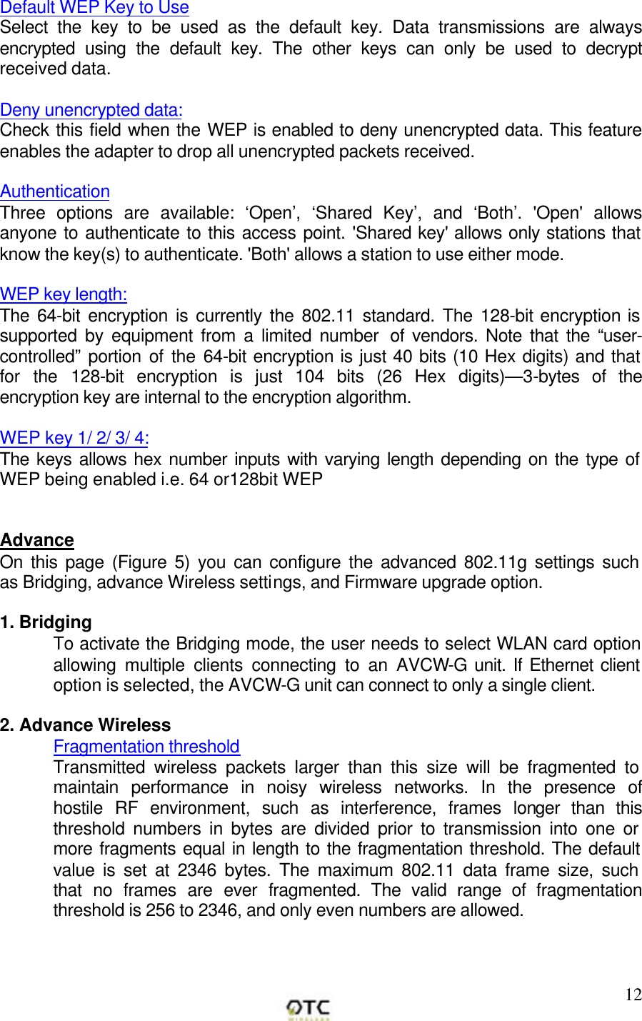        12Default WEP Key to Use Select the key to be used as the default key. Data transmissions are always encrypted using the default key. The other keys can only be used to decrypt received data.  Deny unencrypted data:  Check this field when the WEP is enabled to deny unencrypted data. This feature enables the adapter to drop all unencrypted packets received.  Authentication Three options are available: &lsquo;Open&rsquo;, &lsquo;Shared Key&rsquo;, and &lsquo;Both&rsquo;. 'Open' allows anyone to authenticate to this access point. 'Shared key' allows only stations that know the key(s) to authenticate. 'Both' allows a station to use either mode.  WEP key length:  The 64-bit encryption is currently the 802.11 standard. The 128-bit encryption is supported by equipment from a limited number  of vendors. Note that the &ldquo;user-controlled&rdquo; portion of the 64-bit encryption is just 40 bits (10 Hex digits) and that for the 128-bit encryption is just 104 bits (26 Hex digits)&mdash;3-bytes of the encryption key are internal to the encryption algorithm.  WEP key 1/ 2/ 3/ 4:  The keys allows hex number inputs with varying length depending on the type of WEP being enabled i.e. 64 or128bit WEP   Advance On this page (Figure 5) you can configure the advanced 802.11g settings such as Bridging, advance Wireless settings, and Firmware upgrade option.   1. Bridging To activate the Bridging mode, the user needs to select WLAN card option allowing multiple clients connecting to an AVCW-G unit. If Ethernet client option is selected, the AVCW-G unit can connect to only a single client.  2. Advance Wireless  Fragmentation threshold Transmitted wireless packets larger than this size will be fragmented to maintain performance in noisy wireless networks. In the presence of hostile RF environment, such as interference, frames longer than this threshold numbers in bytes are divided prior to transmission into one or more fragments equal in length to the fragmentation threshold. The default value is set at 2346 bytes. The maximum 802.11 data frame size, such that no frames are ever fragmented. The valid range of fragmentation threshold is 256 to 2346, and only even numbers are allowed.  