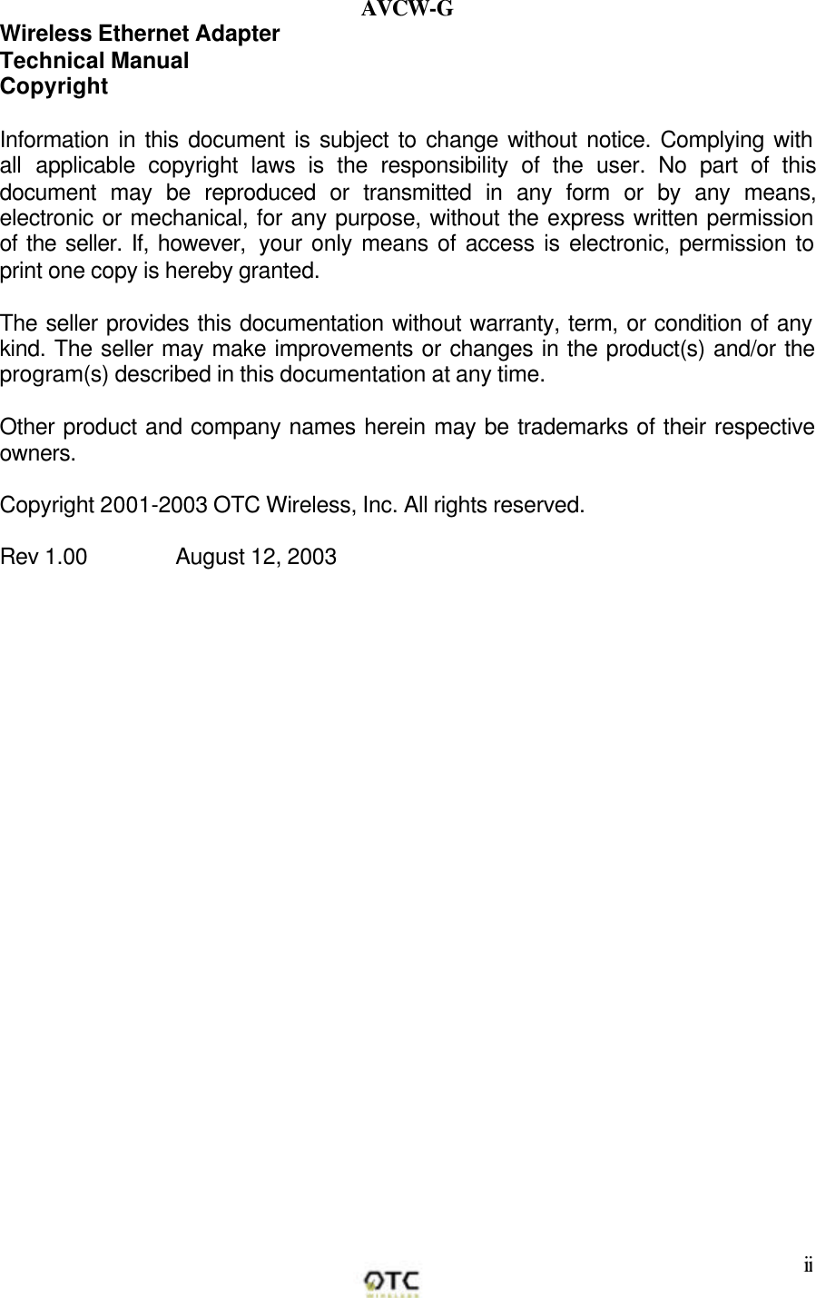        ii AVCW-G Wireless Ethernet Adapter Technical Manual Copyright  Information in this document is subject to change without notice. Complying with all applicable copyright laws is the responsibility of the user. No part of this document may be reproduced or transmitted in any form or by any means, electronic or mechanical, for any purpose, without the express written permission of the seller. If, however,  your only means of access is electronic, permission to print one copy is hereby granted.  The seller provides this documentation without warranty, term, or condition of any kind. The seller may make improvements or changes in the product(s) and/or the program(s) described in this documentation at any time.  Other product and company names herein may be trademarks of their respective owners.  Copyright 2001-2003 OTC Wireless, Inc. All rights reserved.   Rev 1.00        August 12, 2003                  