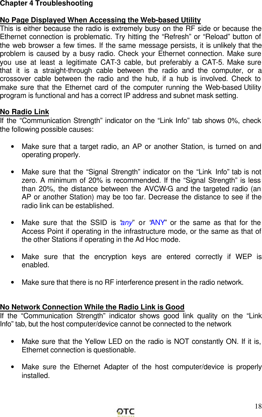       18Chapter 4 Troubleshooting  No Page Displayed When Accessing the Web-based Utility This is either because the radio is extremely busy on the RF side or because the Ethernet connection is problematic. Try hitting the &ldquo;Refresh&rdquo; or &ldquo;Reload&rdquo; button of the web browser a few times. If the same message persists, it is unlikely that the problem is caused by a busy radio. Check your Ethernet connection. Make sure you use at least a legitimate CAT-3 cable, but preferably a CAT-5. Make sure that it is a straight-through cable between the radio and the computer, or a crossover cable between the radio and the hub, if a hub is involved. Check to make sure that the Ethernet card of the computer running the Web-based Utility program is functional and has a correct IP address and subnet mask setting.  No Radio Link  If the &ldquo;Communication Strength&rdquo; indicator on the &ldquo;Link Info&rdquo; tab shows 0%, check the following possible causes:  &bull; Make sure that a target radio, an AP or another Station, is turned on and operating properly.  &bull; Make sure that the &ldquo;Signal Strength&rdquo; indicator on the &ldquo;Link Info&rdquo; tab is not zero. A minimum of 20% is recommended. If the &ldquo;Signal Strength&rdquo; is less than 20%, the distance between the AVCW-G and the targeted radio (an AP or another Station) may be too far. Decrease the distance to see if the radio link can be established.  &bull; Make sure that the SSID is &ldquo;any&rdquo; or &ldquo;ANY&rdquo; or the same as that for the Access Point if operating in the infrastructure mode, or the same as that of the other Stations if operating in the Ad Hoc mode.  &bull; Make sure that the encryption keys are entered correctly if WEP is enabled.  &bull; Make sure that there is no RF interference present in the radio network.    No Network Connection While the Radio Link is Good If the &ldquo;Communication Strength&rdquo; indicator shows good link quality on the &ldquo;Link Info&rdquo; tab, but the host computer/device cannot be connected to the network  &bull; Make sure that the Yellow LED on the radio is NOT constantly ON. If it is, Ethernet connection is questionable.  &bull; Make sure the Ethernet Adapter of the host computer/device is properly installed.  