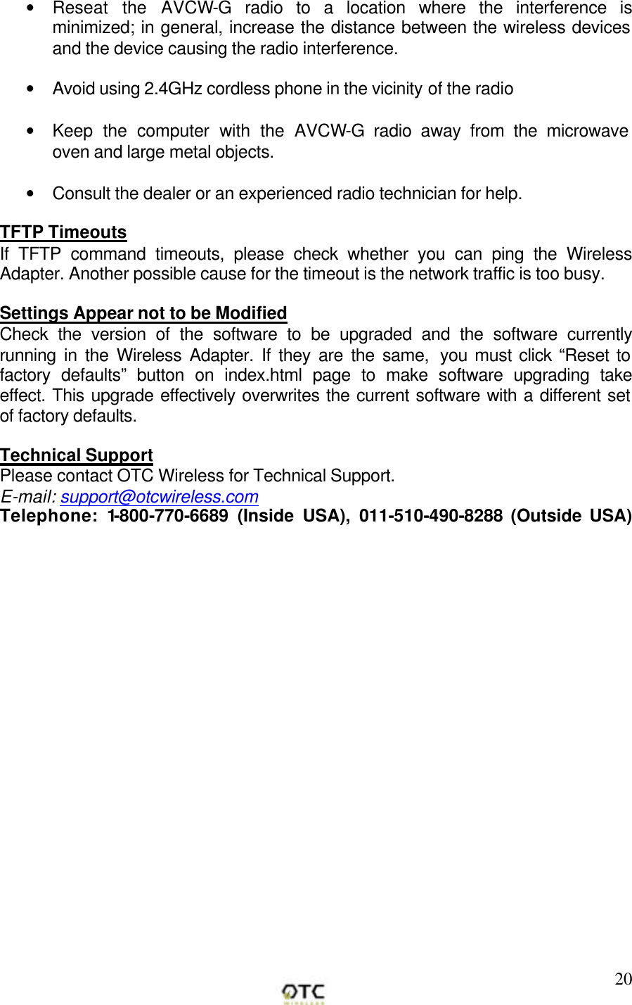        20&bull; Reseat the AVCW-G radio to a location where the interference is minimized; in general, increase the distance between the wireless devices and the device causing the radio interference.  &bull; Avoid using 2.4GHz cordless phone in the vicinity of the radio  &bull; Keep the computer with the AVCW-G radio away from the microwave oven and large metal objects.  &bull; Consult the dealer or an experienced radio technician for help.  TFTP Timeouts If TFTP command timeouts, please check whether you can ping the Wireless Adapter. Another possible cause for the timeout is the network traffic is too busy.  Settings Appear not to be Modified Check the version of the software to be upgraded and the software currently running in the Wireless Adapter. If they are the same,  you must click &ldquo;Reset to factory defaults&rdquo; button on index.html page to make software upgrading take effect. This upgrade effectively overwrites the current software with a different set of factory defaults.  Technical Support Please contact OTC Wireless for Technical Support. E-mail: support@otcwireless.com Telephone: 1-800-770-6689 (Inside USA), 011-510-490-8288 (Outside USA)