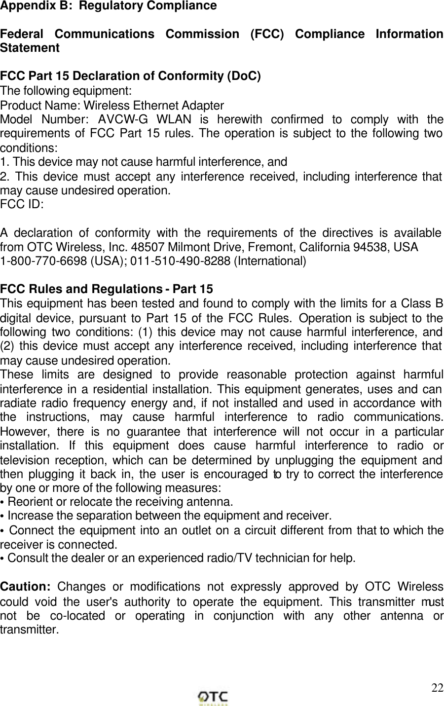        22Appendix B:  Regulatory Compliance  Federal Communications Commission (FCC) Compliance Information Statement  FCC Part 15 Declaration of Conformity (DoC) The following equipment: Product Name: Wireless Ethernet Adapter Model Number: AVCW-G WLAN is herewith confirmed to comply with the requirements of FCC Part 15 rules. The operation is subject to the following two conditions: 1. This device may not cause harmful interference, and 2. This device must accept any interference received, including interference that may cause undesired operation. FCC ID:   A declaration of conformity with the requirements of the directives is available from OTC Wireless, Inc. 48507 Milmont Drive, Fremont, California 94538, USA  1-800-770-6698 (USA); 011-510-490-8288 (International)  FCC Rules and Regulations - Part 15 This equipment has been tested and found to comply with the limits for a Class B digital device, pursuant to Part 15 of the FCC Rules. Operation is subject to the following two conditions: (1) this device may not cause harmful interference, and (2) this device must accept any interference received, including interference that may cause undesired operation. These limits are designed to provide reasonable protection against harmful interference in a residential installation. This equipment generates, uses and can radiate radio frequency energy and, if not installed and used in accordance with the instructions, may cause harmful interference to radio communications. However, there is no guarantee that interference will not occur in a particular installation. If this equipment does cause harmful interference to radio or television reception, which can be determined by unplugging the equipment and then plugging it back in, the user is encouraged to try to correct the interference by one or more of the following measures:  &bull; Reorient or relocate the receiving antenna. &bull; Increase the separation between the equipment and receiver. &bull; Connect the equipment into an outlet on a circuit different from that to which the receiver is connected. &bull; Consult the dealer or an experienced radio/TV technician for help.  Caution: Changes or modifications not expressly approved by OTC Wireless could void the user's authority to operate the equipment. This transmitter must not be co-located or operating in conjunction with any other antenna or transmitter.    
