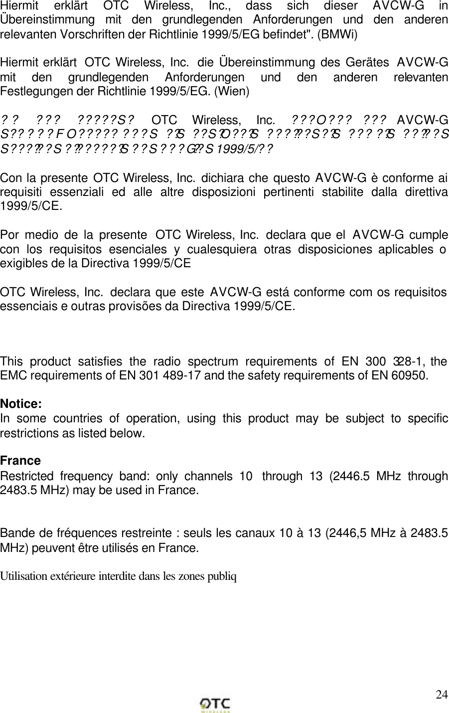        24Hiermit erkl&auml;rt OTC Wireless, Inc., dass sich dieser AVCW-G  in &Uuml;bereinstimmung mit den grundlegenden Anforderungen und den anderen relevanten Vorschriften der Richtlinie 1999/5/EG befindet". (BMWi)  Hiermit erkl&auml;rt  OTC Wireless, Inc.  die &Uuml;bereinstimmung des Ger&auml;tes  AVCW-G mit den grundlegenden Anforderungen und den anderen relevanten Festlegungen der Richtlinie 1999/5/EG. (Wien)  ?? ??? ?????S?  OTC Wireless, Inc. ???O??? ??? AVCW-G S?????FO????? ???S ??S  ??S?O???S  ??????S??S  ??? ??S  ?????S S??????S ????????S  ??S ???G??S 1999/5/??  Con la presente OTC Wireless, Inc. dichiara che questo AVCW-G &egrave; conforme ai requisiti essenziali ed alle altre disposizioni pertinenti stabilite dalla direttiva 1999/5/CE.  Por medio de la presente  OTC Wireless, Inc.  declara que el  AVCW-G  cumple con los requisitos esenciales y cualesquiera otras disposiciones aplicables o exigibles de la Directiva 1999/5/CE  OTC Wireless, Inc.  declara que este AVCW-G est&aacute; conforme com os requisitos essenciais e outras provis&otilde;es da Directiva 1999/5/CE.    This product satisfies the radio spectrum requirements of EN 300 328-1, the EMC requirements of EN 301 489-17 and the safety requirements of EN 60950.  Notice: In some countries of operation, using this product may be subject to specific restrictions as listed below.    France Restricted frequency band: only channels 10  through 13 (2446.5 MHz through 2483.5 MHz) may be used in France.   Bande de fr&eacute;quences restreinte : seuls les canaux 10 &agrave; 13 (2446,5 MHz &agrave; 2483.5 MHz) peuvent &ecirc;tre utilis&eacute;s en France.  Utilisation ext&eacute;rieure interdite dans les zones publiq 