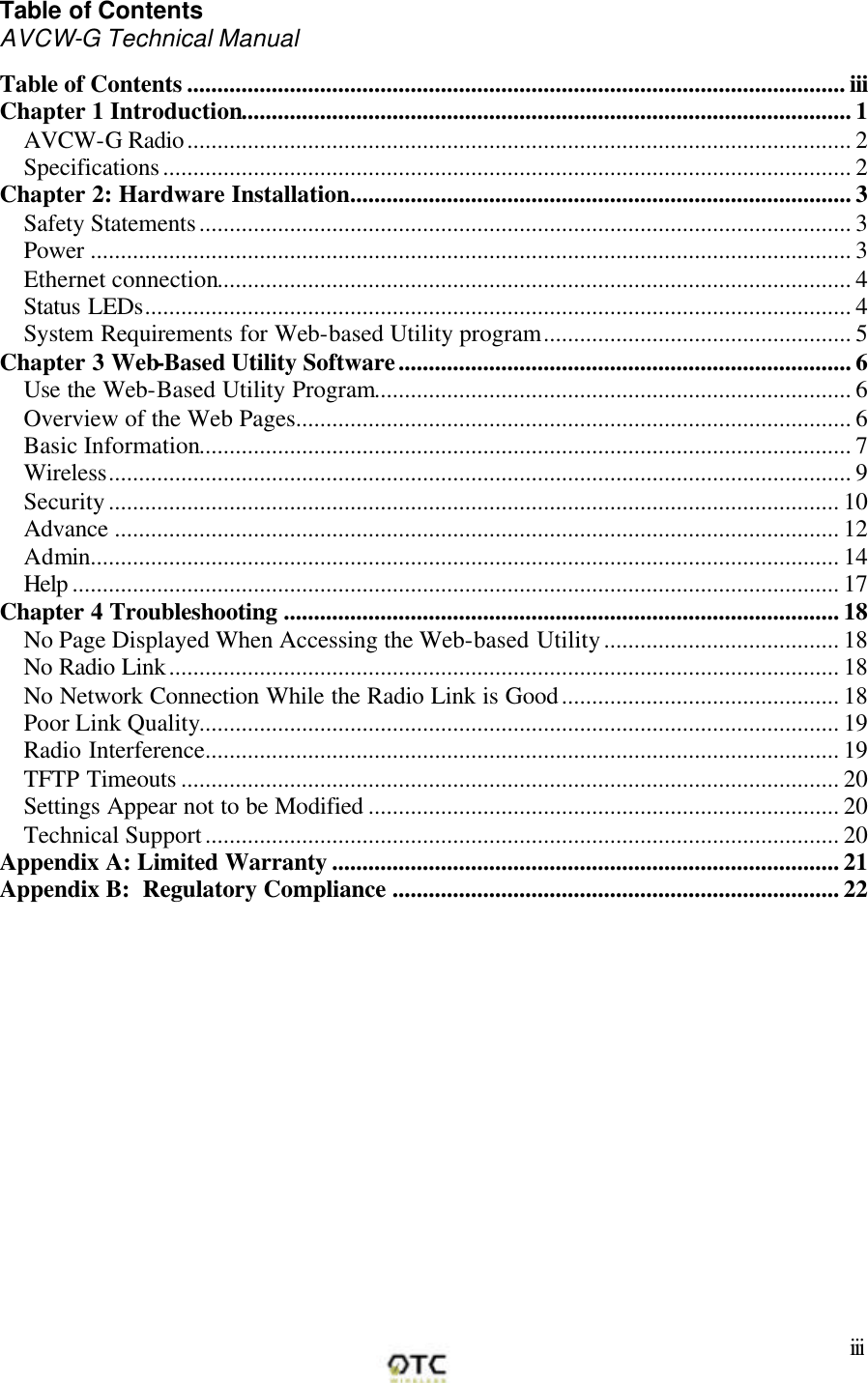       iii Table of Contents AVCW-G Technical Manual  Table of Contents ............................................................................................................. iii Chapter 1 Introduction..................................................................................................... 1 AVCW-G Radio.............................................................................................................. 2 Specifications.................................................................................................................. 2 Chapter 2: Hardware Installation................................................................................... 3 Safety Statements............................................................................................................ 3 Power .............................................................................................................................. 3 Ethernet connection......................................................................................................... 4 Status LEDs..................................................................................................................... 4 System Requirements for Web-based Utility program................................................... 5 Chapter 3 Web-Based Utility Software........................................................................... 6 Use the Web-Based Utility Program............................................................................... 6 Overview of the Web Pages............................................................................................ 6 Basic Information............................................................................................................ 7 Wireless........................................................................................................................... 9 Security......................................................................................................................... 10 Advance ........................................................................................................................ 12 Admin............................................................................................................................ 14 Help ............................................................................................................................... 17 Chapter 4 Troubleshooting ............................................................................................ 18 No Page Displayed When Accessing the Web-based Utility....................................... 18 No Radio Link............................................................................................................... 18 No Network Connection While the Radio Link is Good.............................................. 18 Poor Link Quality.......................................................................................................... 19 Radio Interference......................................................................................................... 19 TFTP Timeouts ............................................................................................................. 20 Settings Appear not to be Modified .............................................................................. 20 Technical Support......................................................................................................... 20 Appendix A: Limited Warranty .................................................................................... 21 Appendix B:  Regulatory Compliance .......................................................................... 22 