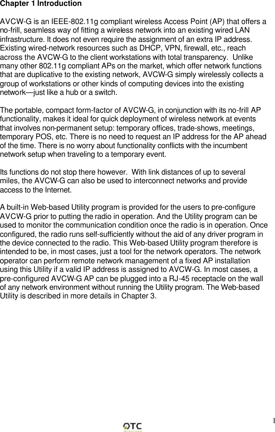        1Chapter 1 Introduction  AVCW-G is an IEEE-802.11g compliant wireless Access Point (AP) that offers a no-frill, seamless way of fitting a wireless network into an existing wired LAN infrastructure. It does not even require the assignment of an extra IP address. Existing wired-network resources such as DHCP, VPN, firewall, etc., reach across the AVCW-G to the client workstations with total transparency.  Unlike many other 802.11g compliant APs on the market, which offer network functions that are duplicative to the existing network, AVCW-G simply wirelessly collects a group of workstations or other kinds of computing devices into the existing network&mdash;just like a hub or a switch.  The portable, compact form-factor of AVCW-G, in conjunction with its no-frill AP functionality, makes it ideal for quick deployment of wireless network at events that involves non-permanent setup: temporary offices, trade-shows, meetings, temporary POS, etc. There is no need to request an IP address for the AP ahead of the time. There is no worry about functionality conflicts with the incumbent network setup when traveling to a temporary event.   Its functions do not stop there however.  With link distances of up to several miles, the AVCW-G can also be used to interconnect networks and provide access to the Internet.  A built-in Web-based Utility program is provided for the users to pre-configure AVCW-G prior to putting the radio in operation. And the Utility program can be used to monitor the communication condition once the radio is in operation. Once configured, the radio runs self-sufficiently without the aid of any driver program in the device connected to the radio. This Web-based Utility program therefore is intended to be, in most cases, just a tool for the network operators. The network operator can perform remote network management of a fixed AP installation using this Utility if a valid IP address is assigned to AVCW-G. In most cases, a pre-configured AVCW-G AP can be plugged into a RJ-45 receptacle on the wall of any network environment without running the Utility program. The Web-based Utility is described in more details in Chapter 3. 