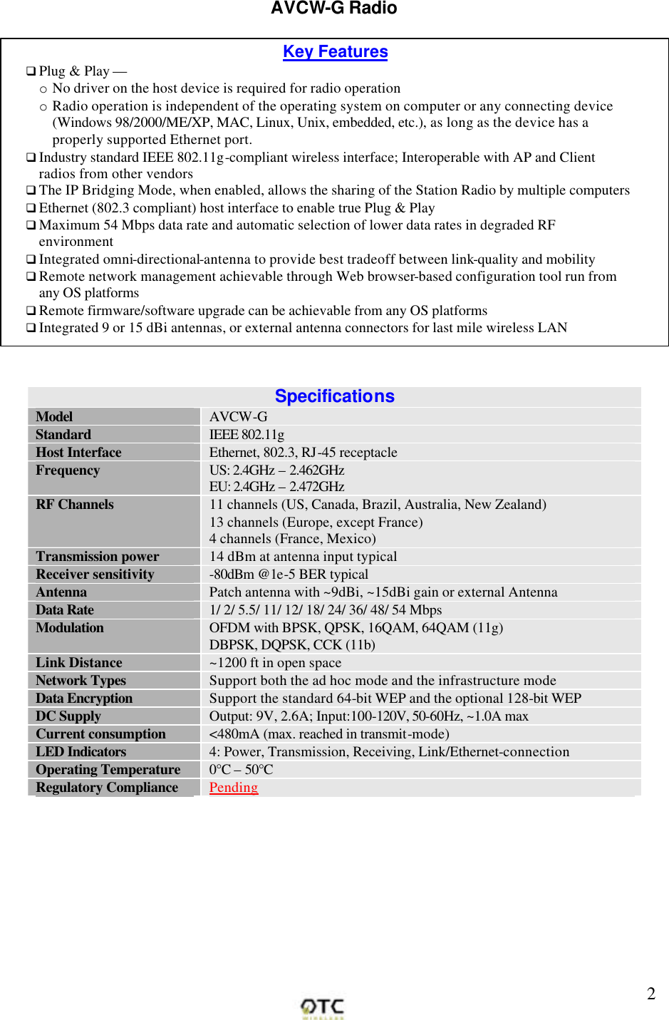        2AVCW-G Radio   Specifications Model AVCW-G Standard IEEE 802.11g Host Interface Ethernet, 802.3, RJ-45 receptacle Frequency US: 2.4GHz &ndash; 2.462GHz EU: 2.4GHz &ndash; 2.472GHz RF Channels 11 channels (US, Canada, Brazil, Australia, New Zealand) 13 channels (Europe, except France) 4 channels (France, Mexico) Transmission power 14 dBm at antenna input typical Receiver sensitivity -80dBm @1e-5 BER typical Antenna Patch antenna with ~9dBi, ~15dBi gain or external AntennaData Rate 1/ 2/ 5.5/ 11/ 12/ 18/ 24/ 36/ 48/ 54 Mbps Modulation OFDM with BPSK, QPSK, 16QAM, 64QAM (11g) DBPSK, DQPSK, CCK (11b) Link Distance ~1200 ft in open space Network Types Support both the ad hoc mode and the infrastructure mode Data Encryption Support the standard 64-bit WEP and the optional 128-bit WEP DC Supply Output: 9V, 2.6A; Input:100-120V, 50-60Hz, ~1.0A max Current consumption <480mA (max. reached in transmit-mode) LED Indicators 4: Power, Transmission, Receiving, Link/Ethernet-connection Operating Temperature 0&deg;C &ndash; 50&deg;C Regulatory Compliance Pending Key Features q Plug &amp; Play &mdash; o No driver on the host device is required for radio operation o Radio operation is independent of the operating system on computer or any connecting device (Windows 98/2000/ME/XP, MAC, Linux, Unix, embedded, etc.), as long as the device has a properly supported Ethernet port. q Industry standard IEEE 802.11g-compliant wireless interface; Interoperable with AP and Client radios from other vendors  q The IP Bridging Mode, when enabled, allows the sharing of the Station Radio by multiple computers q Ethernet (802.3 compliant) host interface to enable true Plug &amp; Play q Maximum 54 Mbps data rate and automatic selection of lower data rates in degraded RF environment q Integrated omni-directional-antenna to provide best tradeoff between link-quality and mobility q Remote network management achievable through Web browser-based configuration tool run from any OS platforms  q Remote firmware/software upgrade can be achievable from any OS platforms  q Integrated 9 or 15 dBi antennas, or external antenna connectors for last mile wireless LAN  q  