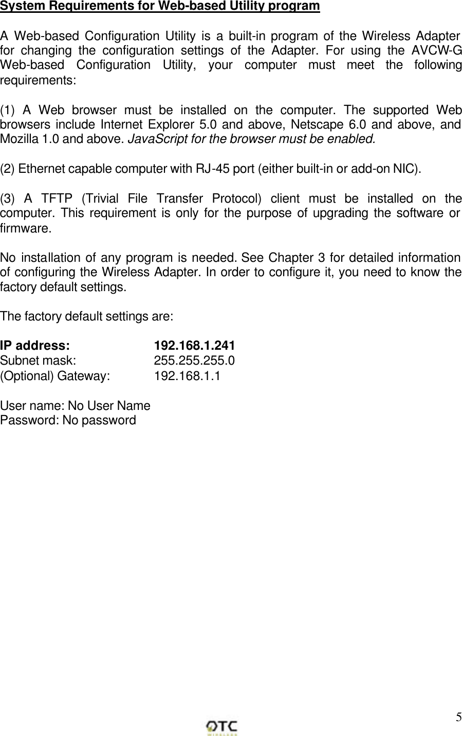        5System Requirements for Web-based Utility program  A Web-based Configuration Utility is a built-in program of the Wireless Adapter for changing the configuration settings of the Adapter. For using the AVCW-G Web-based Configuration Utility, your computer must meet the following requirements:  (1) A Web browser must be installed on the computer. The supported Web browsers include Internet Explorer 5.0 and above, Netscape 6.0 and above, and Mozilla 1.0 and above. JavaScript for the browser must be enabled.  (2) Ethernet capable computer with RJ-45 port (either built-in or add-on NIC).  (3) A TFTP (Trivial File Transfer Protocol) client must be installed on the computer. This requirement is only for the purpose of upgrading the software or firmware.  No installation of any program is needed. See Chapter 3 for detailed information of configuring the Wireless Adapter. In order to configure it, you need to know the factory default settings.   The factory default settings are:  IP address:    192.168.1.241 Subnet mask:       255.255.255.0 (Optional) Gateway:  192.168.1.1   User name: No User Name  Password: No password