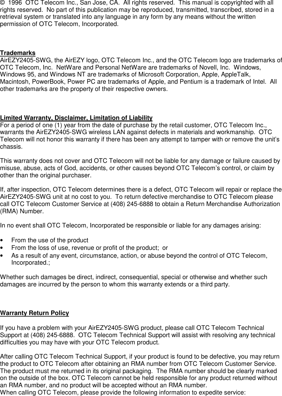 &copy;  1996  OTC Telecom Inc., San Jose, CA.  All rights reserved.  This manual is copyrighted with allrights reserved.  No part of this publication may be reproduced, transmitted, transcribed, stored in aretrieval system or translated into any language in any form by any means without the writtenpermission of OTC Telecom, Incorporated.TrademarksAirEZY2405-SWG, the AirEZY logo, OTC Telecom Inc., and the OTC Telecom logo are trademarks ofOTC Telecom, Inc.  NetWare and Personal NetWare are trademarks of Novell, Inc.  Windows,Windows 95, and Windows NT are trademarks of Microsoft Corporation, Apple, AppleTalk,Macintosh, PowerBook, Power PC are trademarks of Apple, and Pentium is a trademark of Intel.  Allother trademarks are the property of their respective owners.Limited Warranty, Disclaimer, Limitation of LiabilityFor a period of one (1) year from the date of purchase by the retail customer, OTC Telecom Inc.,warrants the AirEZY2405-SWG wireless LAN against defects in materials and workmanship.  OTCTelecom will not honor this warranty if there has been any attempt to tamper with or remove the unit&rsquo;schassis.This warranty does not cover and OTC Telecom will not be liable for any damage or failure caused bymisuse, abuse, acts of God, accidents, or other causes beyond OTC Telecom&rsquo;s control, or claim byother than the original purchaser.If, after inspection, OTC Telecom determines there is a defect, OTC Telecom will repair or replace theAirEZY2405-SWG unit at no cost to you.  To return defective merchandise to OTC Telecom pleasecall OTC Telecom Customer Service at (408) 245-6888 to obtain a Return Merchandise Authorization(RMA) Number.In no event shall OTC Telecom, Incorporated be responsible or liable for any damages arising:&bull;  From the use of the product&bull;  From the loss of use, revenue or profit of the product;  or&bull;  As a result of any event, circumstance, action, or abuse beyond the control of OTC Telecom,Incorporated.;Whether such damages be direct, indirect, consequential, special or otherwise and whether suchdamages are incurred by the person to whom this warranty extends or a third party.Warranty Return PolicyIf you have a problem with your AirEZY2405-SWG product, please call OTC Telecom TechnicalSupport at (408) 245-6888.  OTC Telecom Technical Support will assist with resolving any technicaldifficulties you may have with your OTC Telecom product.After calling OTC Telecom Technical Support, if your product is found to be defective, you may returnthe product to OTC Telecom after obtaining an RMA number from OTC Telecom Customer Service.The product must me returned in its original packaging.  The RMA number should be clearly markedon the outside of the box. OTC Telecom cannot be held responsible for any product returned withoutan RMA number, and no product will be accepted without an RMA number.When calling OTC Telecom, please provide the following information to expedite service: