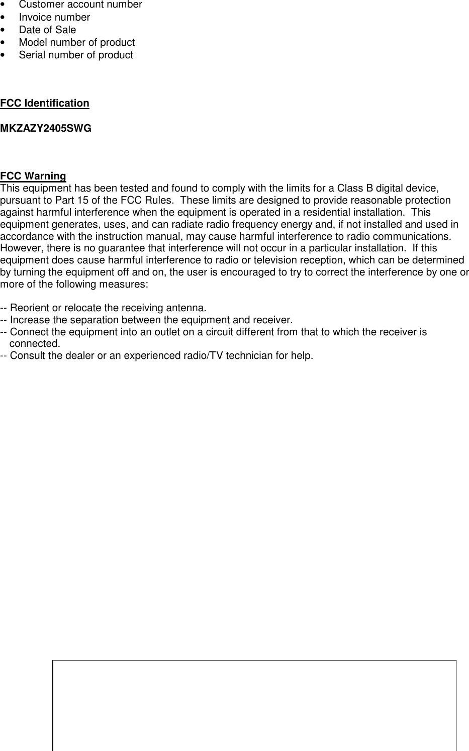 &bull;  Customer account number&bull; Invoice number&bull;  Date of Sale&bull;  Model number of product&bull;  Serial number of productFCC IdentificationMKZAZY2405SWGFCC WarningThis equipment has been tested and found to comply with the limits for a Class B digital device,pursuant to Part 15 of the FCC Rules.  These limits are designed to provide reasonable protectionagainst harmful interference when the equipment is operated in a residential installation.  Thisequipment generates, uses, and can radiate radio frequency energy and, if not installed and used inaccordance with the instruction manual, may cause harmful interference to radio communications.However, there is no guarantee that interference will not occur in a particular installation.  If thisequipment does cause harmful interference to radio or television reception, which can be determinedby turning the equipment off and on, the user is encouraged to try to correct the interference by one ormore of the following measures:-- Reorient or relocate the receiving antenna.-- Increase the separation between the equipment and receiver.-- Connect the equipment into an outlet on a circuit different from that to which the receiver isconnected.-- Consult the dealer or an experienced radio/TV technician for help.