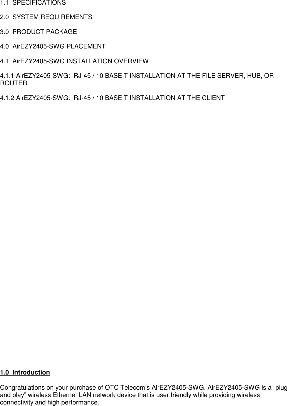 1.1  SPECIFICATIONS2.0  SYSTEM REQUIREMENTS3.0  PRODUCT PACKAGE4.0  AirEZY2405-SWG PLACEMENT4.1  AirEZY2405-SWG INSTALLATION OVERVIEW4.1.1 AirEZY2405-SWG:  RJ-45 / 10 BASE T INSTALLATION AT THE FILE SERVER, HUB, ORROUTER4.1.2 AirEZY2405-SWG:  RJ-45 / 10 BASE T INSTALLATION AT THE CLIENT1.0  IntroductionCongratulations on your purchase of OTC Telecom&rsquo;s AirEZY2405-SWG. AirEZY2405-SWG is a &ldquo;plugand play&rdquo; wireless Ethernet LAN network device that is user friendly while providing wirelessconnectivity and high performance.