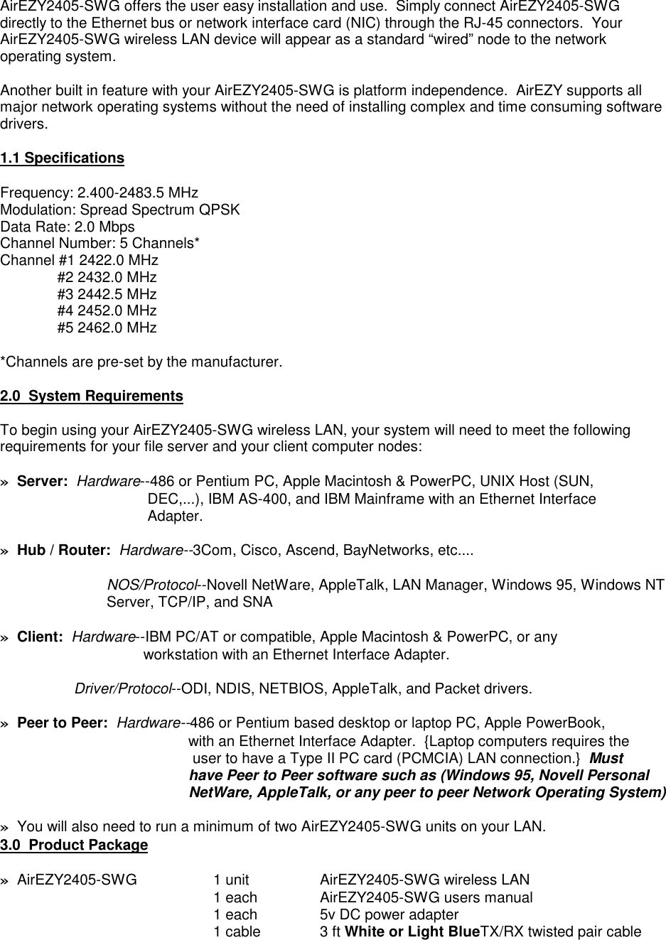 AirEZY2405-SWG offers the user easy installation and use.  Simply connect AirEZY2405-SWGdirectly to the Ethernet bus or network interface card (NIC) through the RJ-45 connectors.  YourAirEZY2405-SWG wireless LAN device will appear as a standard &ldquo;wired&rdquo; node to the networkoperating system.Another built in feature with your AirEZY2405-SWG is platform independence.  AirEZY supports allmajor network operating systems without the need of installing complex and time consuming softwaredrivers.1.1 SpecificationsFrequency: 2.400-2483.5 MHzModulation: Spread Spectrum QPSKData Rate: 2.0 MbpsChannel Number: 5 Channels*Channel #1 2422.0 MHz              #2 2432.0 MHz              #3 2442.5 MHz              #4 2452.0 MHz              #5 2462.0 MHz*Channels are pre-set by the manufacturer.2.0  System RequirementsTo begin using your AirEZY2405-SWG wireless LAN, your system will need to meet the followingrequirements for your file server and your client computer nodes:&raquo;  Server:  Hardware--486 or Pentium PC, Apple Macintosh &amp; PowerPC, UNIX Host (SUN,           DEC,...), IBM AS-400, and IBM Mainframe with an Ethernet Interface           Adapter.&raquo;  Hub / Router:  Hardware--3Com, Cisco, Ascend, BayNetworks, etc....NOS/Protocol--Novell NetWare, AppleTalk, LAN Manager, Windows 95, Windows NTServer, TCP/IP, and SNA&raquo;  Client:  Hardware--IBM PC/AT or compatible, Apple Macintosh &amp; PowerPC, or any          workstation with an Ethernet Interface Adapter.     Driver/Protocol--ODI, NDIS, NETBIOS, AppleTalk, and Packet drivers.&raquo;  Peer to Peer:  Hardware--486 or Pentium based desktop or laptop PC, Apple PowerBook,                    with an Ethernet Interface Adapter.  {Laptop computers requires the        user to have a Type II PC card (PCMCIA) LAN connection.}  Must       have Peer to Peer software such as (Windows 95, Novell Personal       NetWare, AppleTalk, or any peer to peer Network Operating System)&raquo;  You will also need to run a minimum of two AirEZY2405-SWG units on your LAN.3.0  Product Package&raquo;  AirEZY2405-SWG 1 unit AirEZY2405-SWG wireless LAN1 each AirEZY2405-SWG users manual1 each 5v DC power adapter1 cable 3 ft White or Light BlueTX/RX twisted pair cable