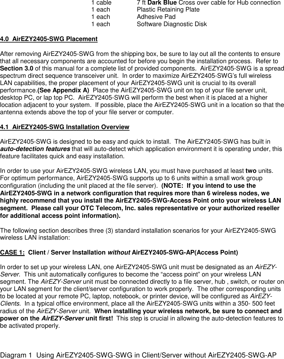 1 cable 7 ft Dark Blue Cross over cable for Hub connection1 each Plastic Retaining Plate1 each Adhesive Pad1 each Software Diagnostic Disk4.0  AirEZY2405-SWG PlacementAfter removing AirEZY2405-SWG from the shipping box, be sure to lay out all the contents to ensurethat all necessary components are accounted for before you begin the installation process.  Refer toSection 3.0 of this manual for a complete list of provided components.  AirEZY2405-SWG is a spreadspectrum direct sequence transceiver unit.  In order to maximize AirEZY2405-SWG&rsquo;s full wirelessLAN capabilities, the proper placement of your AirEZY2405-SWG unit is crucial to its overallperformance.(See Appendix A)  Place the AirEZY2405-SWG unit on top of your file server unit,desktop PC, or lap top PC.  AirEZY2405-SWG will perform the best when it is placed at a higherlocation adjacent to your system.  If possible, place the AirEZY2405-SWG unit in a location so that theantenna extends above the top of your file server or computer.4.1  AirEZY2405-SWG Installation OverviewAirEZY2405-SWG is designed to be easy and quick to install.  The AirEZY2405-SWG has built inauto-detection features that will auto-detect which application environment it is operating under, thisfeature facilitates quick and easy installation.In order to use your AirEZY2405-SWG wireless LAN, you must have purchased at least two units.For optimum performance, AirEZY2405-SWG supports up to 6 units within a small work groupconfiguration (including the unit placed at the file server).  (NOTE:  If you intend to use theAirEZY2405-SWG in a network configuration that requires more than 6 wireless nodes, wehighly recommend that you install the AirEZY2405-SWG-Access Point onto your wireless LANsegment.  Please call your OTC Telecom, Inc. sales representative or your authorized resellerfor additional access point information).The following section describes three (3) standard installation scenarios for your AirEZY2405-SWGwireless LAN installation:CASE 1:  Client / Server Installation without AirEZY2405-SWG-AP(Access Point)In order to set up your wireless LAN, one AirEZY2405-SWG unit must be designated as an AirEZY-Server.  This unit automatically configures to become the &ldquo;access point&rdquo; on your wireless LANsegment. The AirEZY-Server unit must be connected directly to a file server, hub , switch, or router onyour LAN segment for the client/server configuration to work properly.  The other corresponding unitsto be located at your remote PC, laptop, notebook, or printer device, will be configured as AirEZY-Clients.  In a typical office environment, place all the AirEZY2405-SWG units within a 350- 500 feetradius of the AirEZY-Server unit.  When installing your wireless network, be sure to connect andpower on the AirEZY-Server unit first!  This step is crucial in allowing the auto-detection features tobe activated properly.Diagram 1  Using AirEZY2405-SWG-SWG in Client/Server without AirEZY2405-SWG-AP