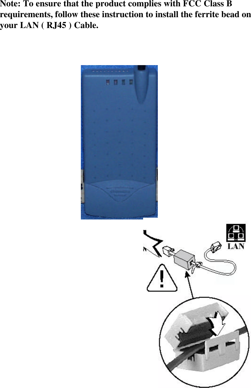 Note: To ensure that the product complies with FCC Class B requirements, follow these instruction to install the ferrite bead on your LAN ( RJ45 ) Cable.  