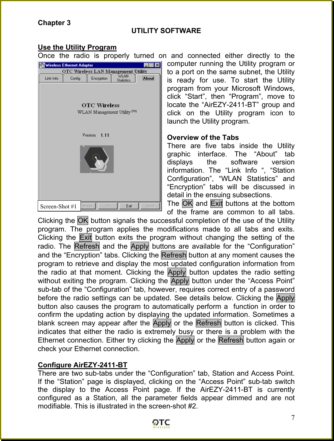 Chapter 3 UTILITY SOFTWARE  Use the Utility Program Once the radio is properly turned on and connected either directly to the computer running the Utility program or to a port on the same subnet, the Utility is ready for use. To start the Utility program from your Microsoft Windows, click &ldquo;Start&rdquo;, then &ldquo;Program&rdquo;, move to locate the &ldquo;AirEZY-2411-BT&rdquo; group and click on the Utility program icon to launch the Utility program.   Overview of the Tabs There are five tabs inside the Utility graphic interface. The &ldquo;About&rdquo; tab displays the software version information. The &ldquo;Link Info &ldquo;, &ldquo;Station Configuration&rdquo;, &ldquo;WLAN Statistics&rdquo; and &ldquo;Encryption&rdquo; tabs will be discussed in detail in the ensuing subsections. The OK and Exit buttons at the bottom of the frame are common to all tabs.  Clicking the OK button signals the successful completion of the use of the Utility program. The program applies the modifications made to all tabs and exits. Clicking the Exit button exits the program without changing the setting of the radio. The Refresh and the Apply buttons are available for the &ldquo;Configuration&rdquo; and the &ldquo;Encryption&rdquo; tabs. Clicking the Refresh button at any moment causes the program to retrieve and display the most updated configuration information from the radio at that moment. Clicking the Apply button updates the radio setting without exiting the program. Clicking the Apply button under the &ldquo;Access Point&rdquo; sub-tab of the &ldquo;Configuration&rdquo; tab, however, requires correct entry of a password before the radio settings can be updated. See details below. Clicking the Apply button also causes the program to automatically perform a  function in order to confirm the updating action by displaying the updated information. Sometimes a blank screen may appear after the Apply or the Refresh button is clicked. This indicates that either the radio is extremely busy or there is a problem with the Ethernet connection. Either try clicking the Apply or the Refresh button again or check your Ethernet connection.  Configure AirEZY-2411-BT  There are two sub-tabs under the &ldquo;Configuration&rdquo; tab, Station and Access Point. If the &ldquo;Station&rdquo; page is displayed, clicking on the &ldquo;Access Point&rdquo; sub-tab switch the display to the Access Point page. If the AirEZY-2411-BT is currently configured as a Station, all the parameter fields appear dimmed and are not modifiable. This is illustrated in the screen-shot #2.  7Screen-Shot #1 