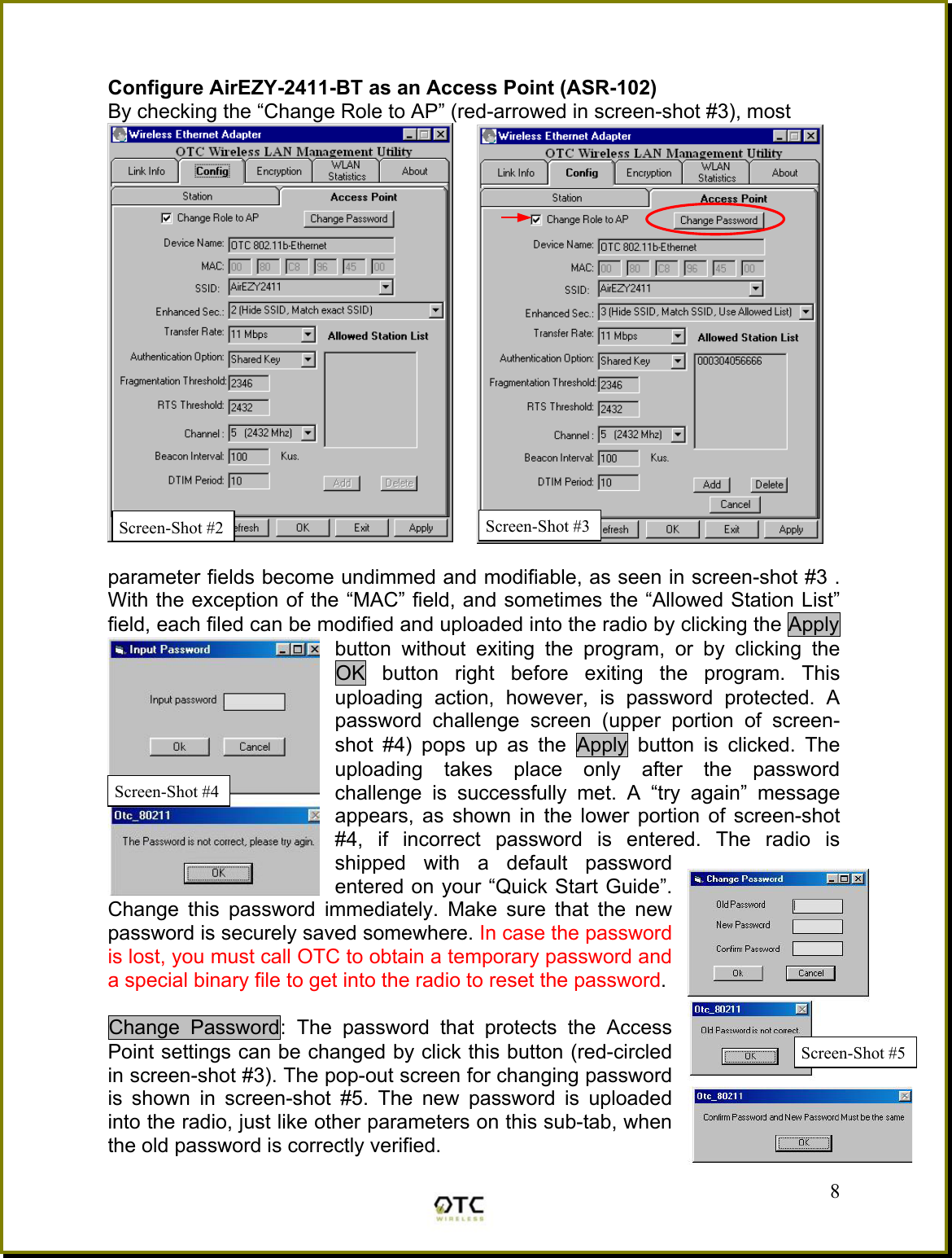  Configure AirEZY-2411-BT as an Access Point (ASR-102) By checking the &ldquo;Change Role to AP&rdquo; (red-arrowed in screen-shot #3), most   parameter fields become undimmed and modifiable, as seen in screen-shot #3 . With the exception of the &ldquo;MAC&rdquo; field, and sometimes the &ldquo;Allowed Station List&rdquo; field, each filed can be modified and uploaded into the radio by clicking the Apply button without exiting the program, or by clicking the OK button right before exiting the program. This uploading action, however, is password protected. A password challenge screen (upper portion of screen-shot #4) pops up as the Apply button is clicked. The uploading takes place only after the password challenge is successfully met. A &ldquo;try again&rdquo; message appears, as shown in the lower portion of screen-shot #4, if incorrect password is entered. The radio is shipped with a default password entered on your &ldquo;Quick Start Guide&rdquo;. Change this password immediately. Make sure that the new password is securely saved somewhere. In case the password is lost, you must call OTC to obtain a temporary password and a special binary file to get into the radio to reset the password.  Change Password: The password that protects the Access Point settings can be changed by click this button (red-circled in screen-shot #3). The pop-out screen for changing password is shown in screen-shot #5. The new password is uploaded into the radio, just like other parameters on this sub-tab, when the old password is correctly verified.  8Screen-Shot #2 Screen-Shot #4 Screen-Shot #5Screen-Shot #3