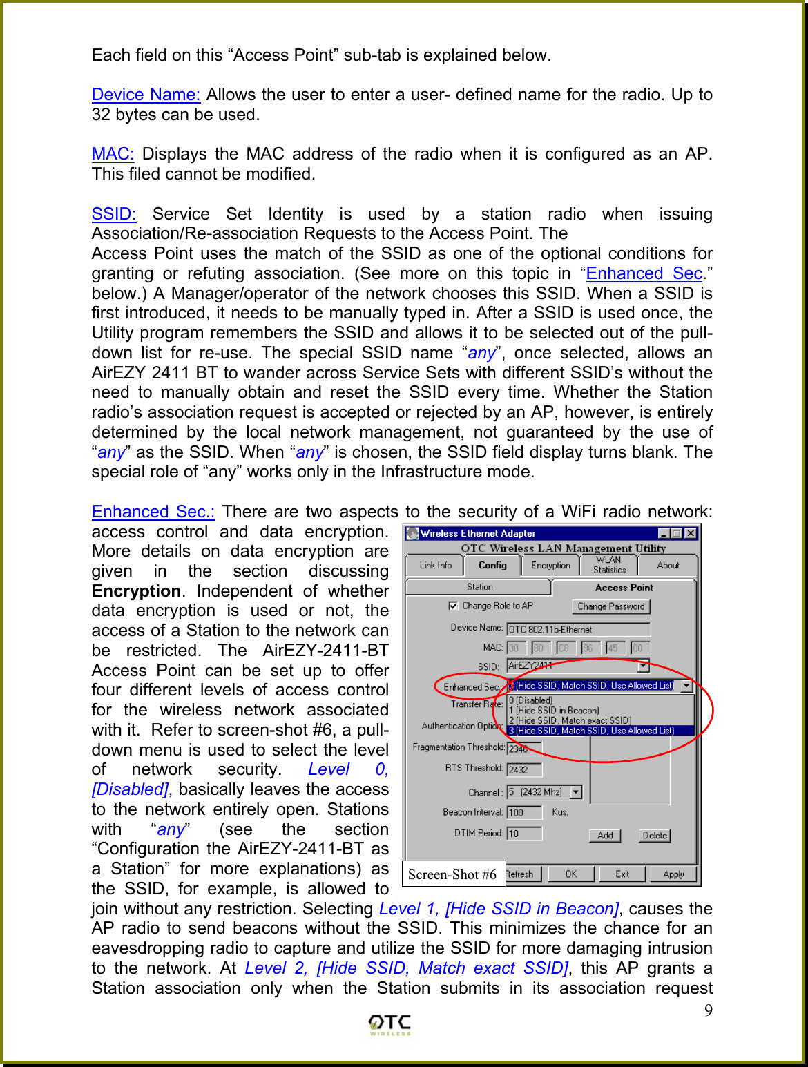 Each field on this &ldquo;Access Point&rdquo; sub-tab is explained below.  Device Name: Allows the user to enter a user- defined name for the radio. Up to 32 bytes can be used.  MAC: Displays the MAC address of the radio when it is configured as an AP.  This filed cannot be modified.  SSID: Service Set Identity is used by a station radio when issuing Association/Re-association Requests to the Access Point. The  Access Point uses the match of the SSID as one of the optional conditions for granting or refuting association. (See more on this topic in &ldquo;Enhanced Sec.&rdquo; below.) A Manager/operator of the network chooses this SSID. When a SSID is first introduced, it needs to be manually typed in. After a SSID is used once, the Utility program remembers the SSID and allows it to be selected out of the pull-down list for re-use. The special SSID name &ldquo;any&rdquo;, once selected, allows an AirEZY 2411 BT to wander across Service Sets with different SSID&rsquo;s without the need to manually obtain and reset the SSID every time. Whether the Station radio&rsquo;s association request is accepted or rejected by an AP, however, is entirely determined by the local network management, not guaranteed by the use of &ldquo;any&rdquo; as the SSID. When &ldquo;any&rdquo; is chosen, the SSID field display turns blank. The special role of &ldquo;any&rdquo; works only in the Infrastructure mode.   9Enhanced Sec.: There are two aspects to the security of a WiFi radio network: access control and data encryption. More details on data encryption are given in the section discussing Encryption. Independent of whether data encryption is used or not, the access of a Station to the network can be restricted. The AirEZY-2411-BT Access Point can be set up to offer four different levels of access control for the wireless network associated with it.  Refer to screen-shot #6, a pull-down menu is used to select the level of network security. Level 0, [Disabled], basically leaves the access to the network entirely open. Stations with &ldquo;any&rdquo; (see the section &ldquo;Configuration the AirEZY-2411-BT as a Station&rdquo; for more explanations) as the SSID, for example, is allowed to join without any restriction. Selecting Level 1, [Hide SSID in Beacon], causes the AP radio to send beacons without the SSID. This minimizes the chance for an eavesdropping radio to capture and utilize the SSID for more damaging intrusion to the network. At Level 2, [Hide SSID, Match exact SSID], this AP grants a Station association only when the Station submits in its association request Screen-Shot #6