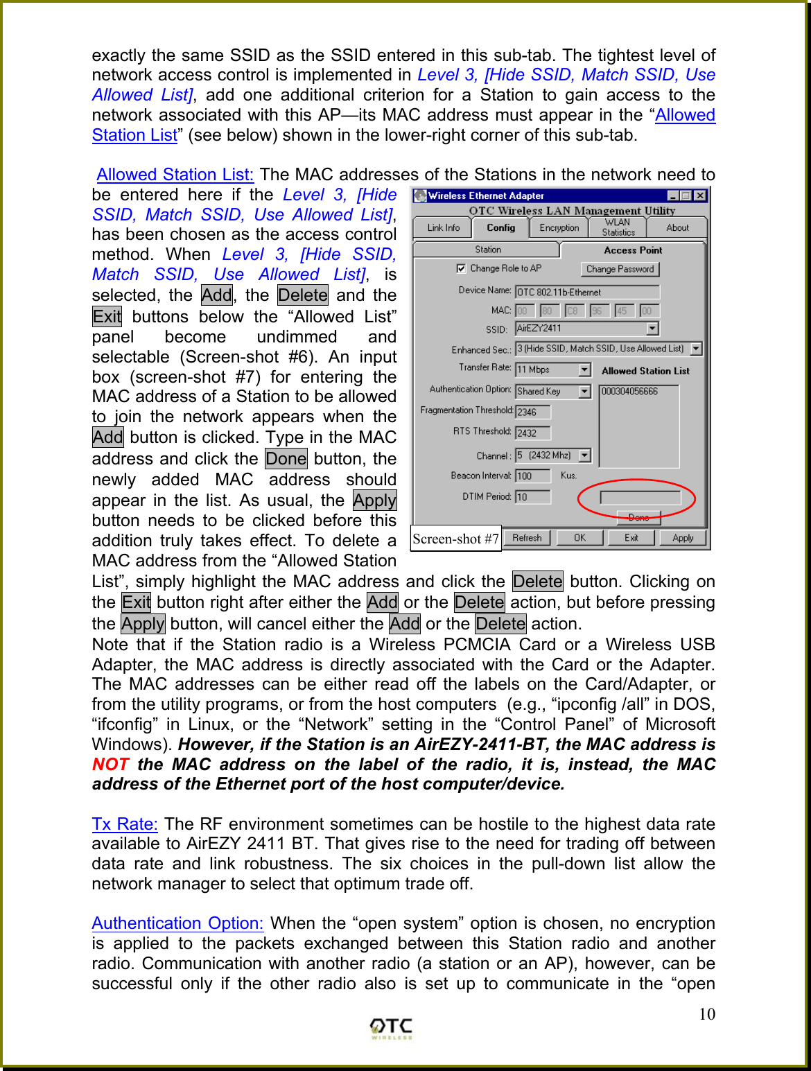 exactly the same SSID as the SSID entered in this sub-tab. The tightest level of network access control is implemented in Level 3, [Hide SSID, Match SSID, Use Allowed List], add one additional criterion for a Station to gain access to the network associated with this AP&mdash;its MAC address must appear in the &ldquo;Allowed Station List&rdquo; (see below) shown in the lower-right corner of this sub-tab.   Allowed Station List: The MAC addresses of the Stations in the network need to be entered here if the Level 3, [Hide SSID, Match SSID, Use Allowed List], has been chosen as the access control method. When Level 3, [Hide SSID, Match SSID, Use Allowed List], is selected, the Add, the Delete and the Exit buttons below the &ldquo;Allowed List&rdquo; panel become undimmed and selectable (Screen-shot #6). An input box (screen-shot #7) for entering the MAC address of a Station to be allowed to join the network appears when the Add button is clicked. Type in the MAC address and click the Done button, the newly added MAC address should appear in the list. As usual, the Apply button needs to be clicked before this addition truly takes effect. To delete a MAC address from the &ldquo;Allowed Station List&rdquo;, simply highlight the MAC address and click the Delete button. Clicking on the Exit button right after either the Add or the Delete action, but before pressing the Apply button, will cancel either the Add or the Delete action. Note that if the Station radio is a Wireless PCMCIA Card or a Wireless USB Adapter, the MAC address is directly associated with the Card or the Adapter. The MAC addresses can be either read off the labels on the Card/Adapter, or from the utility programs, or from the host computers  (e.g., &ldquo;ipconfig /all&rdquo; in DOS, &ldquo;ifconfig&rdquo; in Linux, or the &ldquo;Network&rdquo; setting in the &ldquo;Control Panel&rdquo; of Microsoft Windows). However, if the Station is an AirEZY-2411-BT, the MAC address is NOT the MAC address on the label of the radio, it is, instead, the MAC address of the Ethernet port of the host computer/device.   Tx Rate: The RF environment sometimes can be hostile to the highest data rate available to AirEZY 2411 BT. That gives rise to the need for trading off between data rate and link robustness. The six choices in the pull-down list allow the network manager to select that optimum trade off.  Authentication Option: When the &ldquo;open system&rdquo; option is chosen, no encryption is applied to the packets exchanged between this Station radio and another radio. Communication with another radio (a station or an AP), however, can be successful only if the other radio also is set up to communicate in the &ldquo;open  10Screen-shot #7