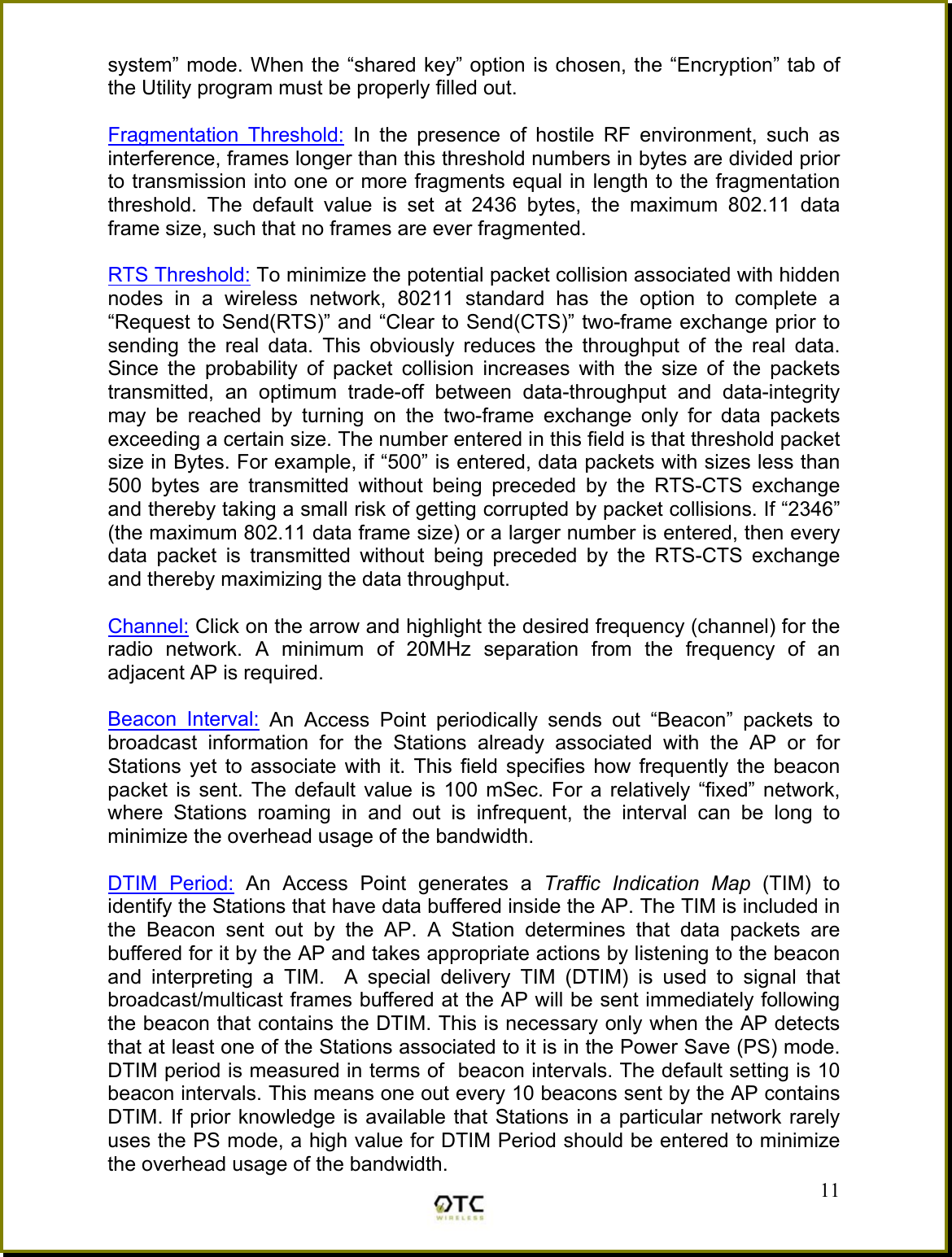 system&rdquo; mode. When the &ldquo;shared key&rdquo; option is chosen, the &ldquo;Encryption&rdquo; tab of the Utility program must be properly filled out.  Fragmentation Threshold: In the presence of hostile RF environment, such as interference, frames longer than this threshold numbers in bytes are divided prior to transmission into one or more fragments equal in length to the fragmentation threshold. The default value is set at 2436 bytes, the maximum 802.11 data frame size, such that no frames are ever fragmented.  RTS Threshold: To minimize the potential packet collision associated with hidden nodes in a wireless network, 80211 standard has the option to complete a &ldquo;Request to Send(RTS)&rdquo; and &ldquo;Clear to Send(CTS)&rdquo; two-frame exchange prior to sending the real data. This obviously reduces the throughput of the real data. Since the probability of packet collision increases with the size of the packets transmitted, an optimum trade-off between data-throughput and data-integrity may be reached by turning on the two-frame exchange only for data packets exceeding a certain size. The number entered in this field is that threshold packet size in Bytes. For example, if &ldquo;500&rdquo; is entered, data packets with sizes less than 500 bytes are transmitted without being preceded by the RTS-CTS exchange and thereby taking a small risk of getting corrupted by packet collisions. If &ldquo;2346&rdquo; (the maximum 802.11 data frame size) or a larger number is entered, then every data packet is transmitted without being preceded by the RTS-CTS exchange and thereby maximizing the data throughput.  Channel: Click on the arrow and highlight the desired frequency (channel) for the radio network. A minimum of 20MHz separation from the frequency of an adjacent AP is required.   Beacon Interval: An Access Point periodically sends out &ldquo;Beacon&rdquo; packets to broadcast information for the Stations already associated with the AP or for Stations yet to associate with it. This field specifies how frequently the beacon packet is sent. The default value is 100 mSec. For a relatively &ldquo;fixed&rdquo; network, where Stations roaming in and out is infrequent, the interval can be long to minimize the overhead usage of the bandwidth.   11DTIM Period: An Access Point generates a Traffic Indication Map (TIM) to identify the Stations that have data buffered inside the AP. The TIM is included in the Beacon sent out by the AP. A Station determines that data packets are buffered for it by the AP and takes appropriate actions by listening to the beacon and interpreting a TIM.  A special delivery TIM (DTIM) is used to signal that broadcast/multicast frames buffered at the AP will be sent immediately following the beacon that contains the DTIM. This is necessary only when the AP detects that at least one of the Stations associated to it is in the Power Save (PS) mode. DTIM period is measured in terms of  beacon intervals. The default setting is 10 beacon intervals. This means one out every 10 beacons sent by the AP contains DTIM. If prior knowledge is available that Stations in a particular network rarely uses the PS mode, a high value for DTIM Period should be entered to minimize the overhead usage of the bandwidth.   