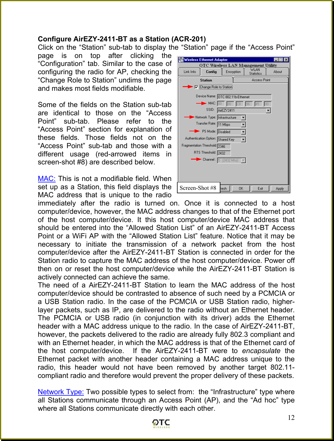   Configure AirEZY-2411-BT as a Station (ACR-201) Click on the &ldquo;Station&rdquo; sub-tab to display the &ldquo;Station&rdquo; page if the &ldquo;Access Point&rdquo; page is on top after clicking the &ldquo;Configuration&rdquo; tab. Similar to the case of configuring the radio for AP, checking the &ldquo;Change Role to Station&rdquo; undims the page and makes most fields modifiable.   Some of the fields on the Station sub-tab are identical to those on the &ldquo;Access Point&rdquo; sub-tab. Please refer to the &ldquo;Access Point&rdquo; section for explanation of these fields. Those fields not on the &ldquo;Access Point&rdquo; sub-tab and those with a different usage (red-arrowed items in screen-shot #8) are described below.  MAC: This is not a modifiable field. When set up as a Station, this field displays the MAC address that is unique to the radio immediately after the radio is turned on. Once it is connected to a host computer/device, however, the MAC address changes to that of the Ethernet port of the host computer/device. It this host computer/device MAC address that should be entered into the &ldquo;Allowed Station List&rdquo; of an AirEZY-2411-BT Access Point or a WiFi AP with the &ldquo;Allowed Station List&rdquo; feature. Notice that it may be necessary to initiate the transmission of a network packet from the host computer/device after the AirEZY-2411-BT Station is connected in order for the Station radio to capture the MAC address of the host computer/device. Power off then on or reset the host computer/device while the AirEZY-2411-BT Station is actively connected can achieve the same. The need of a AirEZY-2411-BT Station to learn the MAC address of the host computer/device should be contrasted to absence of such need by a PCMCIA or a USB Station radio. In the case of the PCMCIA or USB Station radio, higher-layer packets, such as IP, are delivered to the radio without an Ethernet header. The PCMCIA or USB radio (in conjunction with its driver) adds the Ethernet header with a MAC address unique to the radio. In the case of AirEZY-2411-BT, however, the packets delivered to the radio are already fully 802.3 compliant and with an Ethernet header, in which the MAC address is that of the Ethernet card of the host computer/device.  If the AirEZY-2411-BT were to encapsulate the Ethernet packet with another header containing a MAC address unique to the radio, this header would not have been removed by another target 802.11-compliant radio and therefore would prevent the proper delivery of these packets.   12Network Type: Two possible types to select from:  the &ldquo;Infrastructure&rdquo; type where all Stations communicate through an Access Point (AP), and the &ldquo;Ad hoc&rdquo; type where all Stations communicate directly with each other. Screen-Shot #8