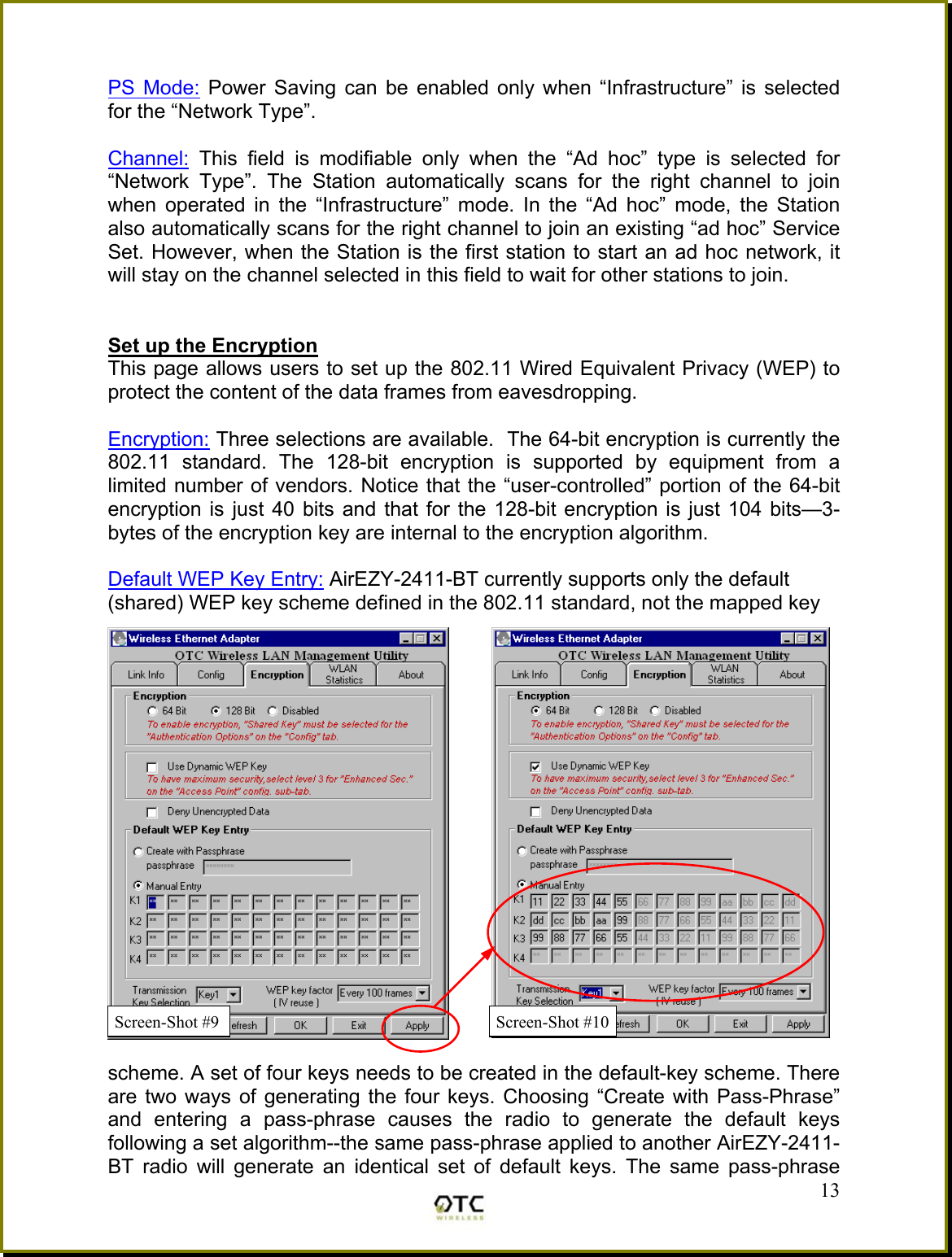  PS Mode: Power Saving can be enabled only when &ldquo;Infrastructure&rdquo; is selected for the &ldquo;Network Type&rdquo;.  Channel: This field is modifiable only when the &ldquo;Ad hoc&rdquo; type is selected for &ldquo;Network Type&rdquo;. The Station automatically scans for the right channel to join when operated in the &ldquo;Infrastructure&rdquo; mode. In the &ldquo;Ad hoc&rdquo; mode, the Station also automatically scans for the right channel to join an existing &ldquo;ad hoc&rdquo; Service Set. However, when the Station is the first station to start an ad hoc network, it will stay on the channel selected in this field to wait for other stations to join.   Set up the Encryption This page allows users to set up the 802.11 Wired Equivalent Privacy (WEP) to protect the content of the data frames from eavesdropping.  Encryption: Three selections are available.  The 64-bit encryption is currently the 802.11 standard. The 128-bit encryption is supported by equipment from a limited number of vendors. Notice that the &ldquo;user-controlled&rdquo; portion of the 64-bit encryption is just 40 bits and that for the 128-bit encryption is just 104 bits&mdash;3-bytes of the encryption key are internal to the encryption algorithm.  Default WEP Key Entry: AirEZY-2411-BT currently supports only the default  (shared) WEP key scheme defined in the 802.11 standard, not the mapped key    13scheme. A set of four keys needs to be created in the default-key scheme. There are two ways of generating the four keys. Choosing &ldquo;Create with Pass-Phrase&rdquo; and entering a pass-phrase causes the radio to generate the default keys following a set algorithm--the same pass-phrase applied to another AirEZY-2411-BT radio will generate an identical set of default keys. The same pass-phrase Screen-Shot #10Screen-Shot #9 