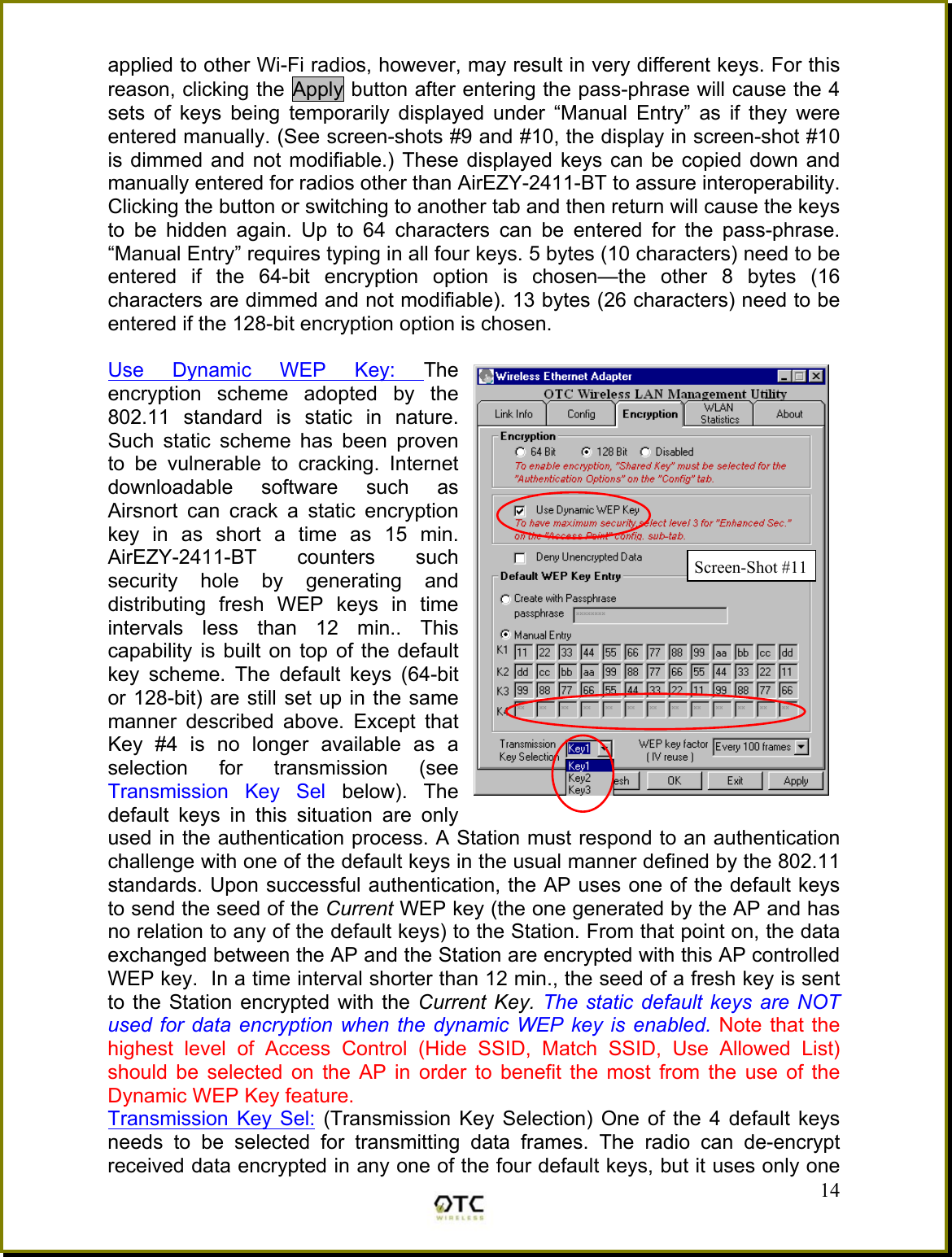 applied to other Wi-Fi radios, however, may result in very different keys. For this reason, clicking the Apply button after entering the pass-phrase will cause the 4 sets of keys being temporarily displayed under &ldquo;Manual Entry&rdquo; as if they were entered manually. (See screen-shots #9 and #10, the display in screen-shot #10 is dimmed and not modifiable.) These displayed keys can be copied down and manually entered for radios other than AirEZY-2411-BT to assure interoperability. Clicking the button or switching to another tab and then return will cause the keys to be hidden again. Up to 64 characters can be entered for the pass-phrase. &ldquo;Manual Entry&rdquo; requires typing in all four keys. 5 bytes (10 characters) need to be entered if the 64-bit encryption option is chosen&mdash;the other 8 bytes (16 characters are dimmed and not modifiable). 13 bytes (26 characters) need to be entered if the 128-bit encryption option is chosen.  Use Dynamic WEP Key: The encryption scheme adopted by the 802.11 standard is static in nature. Such static scheme has been proven to be vulnerable to cracking. Internet downloadable software such as Airsnort can crack a static encryption key in as short a time as 15 min. AirEZY-2411-BT counters such security hole by generating and distributing fresh WEP keys in time intervals less than 12 min.. This capability is built on top of the default key scheme. The default keys (64-bit or 128-bit) are still set up in the same manner described above. Except that Key #4 is no longer available as a selection for transmission (see Transmission Key Sel below). The default keys in this situation are only used in the authentication process. A Station must respond to an authentication challenge with one of the default keys in the usual manner defined by the 802.11 standards. Upon successful authentication, the AP uses one of the default keys to send the seed of the Current WEP key (the one generated by the AP and has no relation to any of the default keys) to the Station. From that point on, the data exchanged between the AP and the Station are encrypted with this AP controlled WEP key.  In a time interval shorter than 12 min., the seed of a fresh key is sent to the Station encrypted with the Current Key. The static default keys are NOT used for data encryption when the dynamic WEP key is enabled. Note that the highest level of Access Control (Hide SSID, Match SSID, Use Allowed List) should be selected on the AP in order to benefit the most from the use of the Dynamic WEP Key feature.   14Transmission Key Sel: (Transmission Key Selection) One of the 4 default keys needs to be selected for transmitting data frames. The radio can de-encrypt received data encrypted in any one of the four default keys, but it uses only one Screen-Shot #11