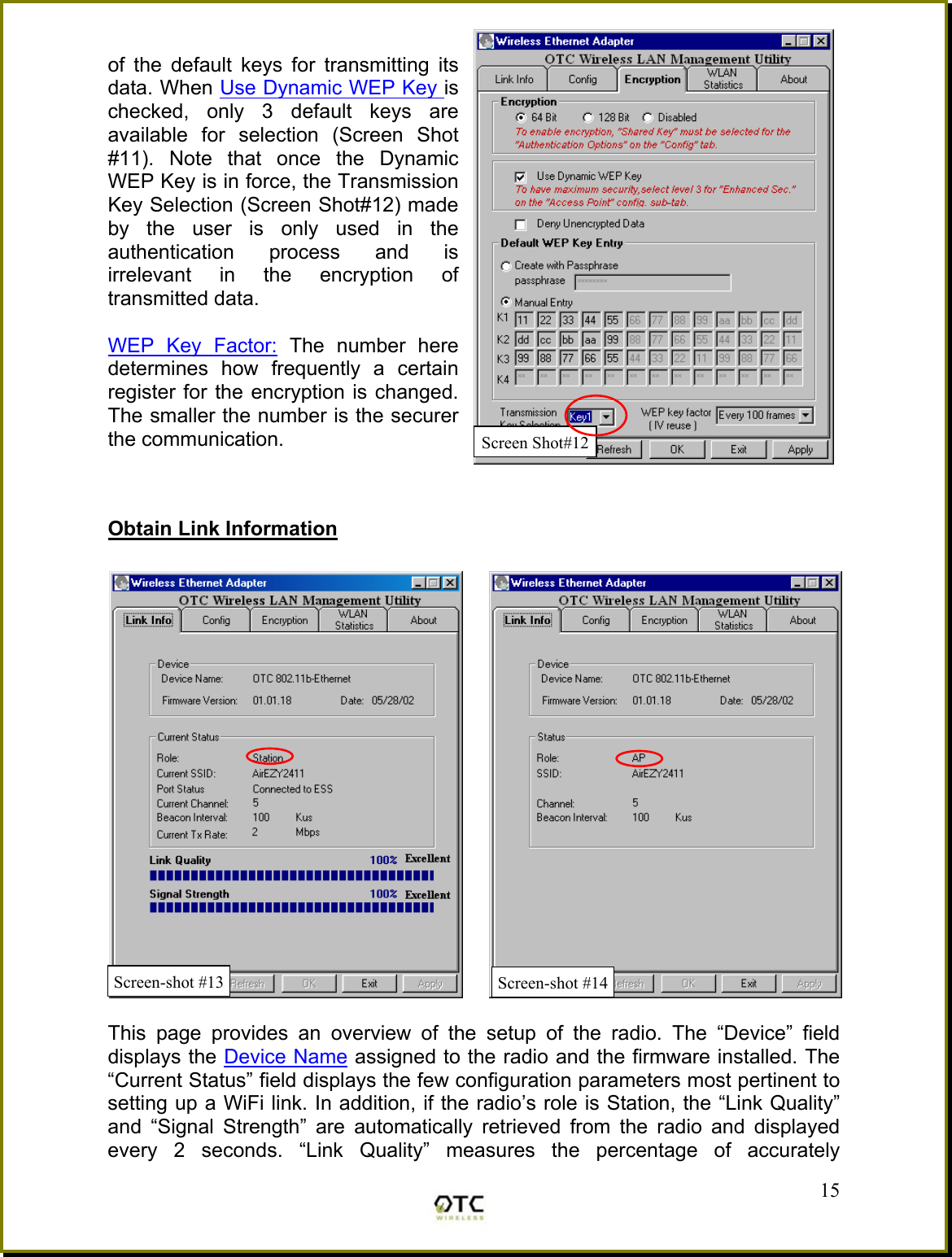 of the default keys for transmitting its data. When Use Dynamic WEP Key is checked, only 3 default keys are available for selection (Screen Shot #11). Note that once the Dynamic WEP Key is in force, the Transmission Key Selection (Screen Shot#12) made by the user is only used in the authentication process and is irrelevant in the encryption of transmitted data.   WEP Key Factor: The number here determines how frequently a certain register for the encryption is changed. The smaller the number is the securer the communication.    Obtain Link Information   This page provides an overview of the setup of the radio. The &ldquo;Device&rdquo; field displays the Device Name assigned to the radio and the firmware installed. The &ldquo;Current Status&rdquo; field displays the few configuration parameters most pertinent to setting up a WiFi link. In addition, if the radio&rsquo;s role is Station, the &ldquo;Link Quality&rdquo; and &ldquo;Signal Strength&rdquo; are automatically retrieved from the radio and displayed every 2 seconds. &ldquo;Link Quality&rdquo; measures the percentage of accurately  15Screen-shot #13  Screen-shot #14Screen Shot#12