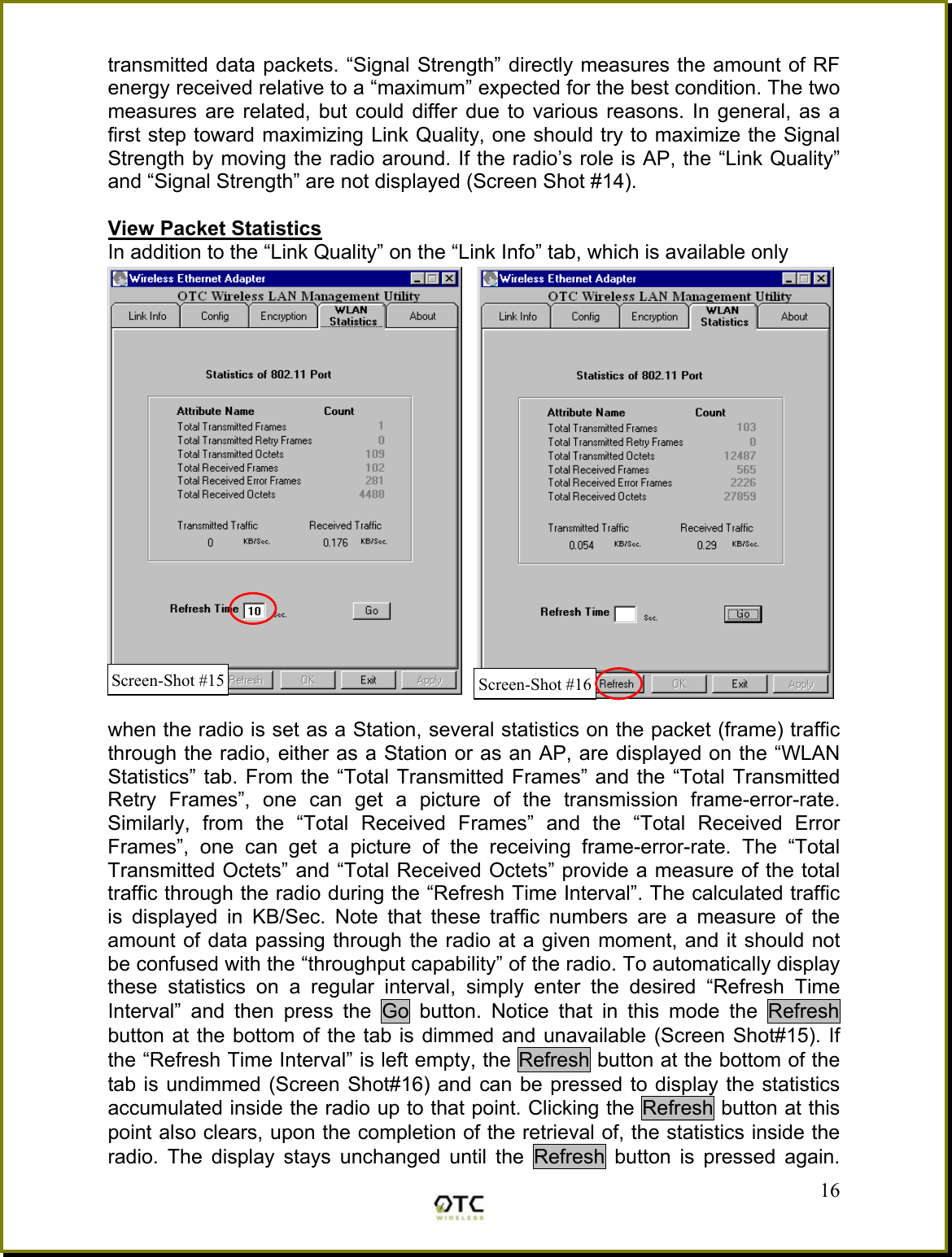 transmitted data packets. &ldquo;Signal Strength&rdquo; directly measures the amount of RF energy received relative to a &ldquo;maximum&rdquo; expected for the best condition. The two measures are related, but could differ due to various reasons. In general, as a first step toward maximizing Link Quality, one should try to maximize the Signal Strength by moving the radio around. If the radio&rsquo;s role is AP, the &ldquo;Link Quality&rdquo; and &ldquo;Signal Strength&rdquo; are not displayed (Screen Shot #14).  View Packet Statistics In addition to the &ldquo;Link Quality&rdquo; on the &ldquo;Link Info&rdquo; tab, which is available only   when the radio is set as a Station, several statistics on the packet (frame) traffic through the radio, either as a Station or as an AP, are displayed on the &ldquo;WLAN Statistics&rdquo; tab. From the &ldquo;Total Transmitted Frames&rdquo; and the &ldquo;Total Transmitted Retry Frames&rdquo;, one can get a picture of the transmission frame-error-rate. Similarly, from the &ldquo;Total Received Frames&rdquo; and the &ldquo;Total Received Error Frames&rdquo;, one can get a picture of the receiving frame-error-rate. The &ldquo;Total Transmitted Octets&rdquo; and &ldquo;Total Received Octets&rdquo; provide a measure of the total traffic through the radio during the &ldquo;Refresh Time Interval&rdquo;. The calculated traffic is displayed in KB/Sec. Note that these traffic numbers are a measure of the amount of data passing through the radio at a given moment, and it should not be confused with the &ldquo;throughput capability&rdquo; of the radio. To automatically display these statistics on a regular interval, simply enter the desired &ldquo;Refresh Time Interval&rdquo; and then press the Go button. Notice that in this mode the Refresh button at the bottom of the tab is dimmed and unavailable (Screen Shot#15). If the &ldquo;Refresh Time Interval&rdquo; is left empty, the Refresh button at the bottom of the tab is undimmed (Screen Shot#16) and can be pressed to display the statistics accumulated inside the radio up to that point. Clicking the Refresh button at this point also clears, upon the completion of the retrieval of, the statistics inside the radio. The display stays unchanged until the Refresh button is pressed again.  16Screen-Shot #16Screen-Shot #15 