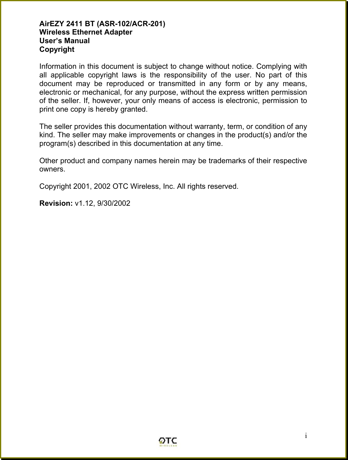 AirEZY 2411 BT (ASR-102/ACR-201) Wireless Ethernet Adapter User&rsquo;s Manual Copyright  Information in this document is subject to change without notice. Complying with all applicable copyright laws is the responsibility of the user. No part of this document may be reproduced or transmitted in any form or by any means, electronic or mechanical, for any purpose, without the express written permission of the seller. If, however, your only means of access is electronic, permission to print one copy is hereby granted.  The seller provides this documentation without warranty, term, or condition of any kind. The seller may make improvements or changes in the product(s) and/or the program(s) described in this documentation at any time.  Other product and company names herein may be trademarks of their respective owners.  Copyright 2001, 2002 OTC Wireless, Inc. All rights reserved.  Revision: v1.12, 9/30/2002                           i 