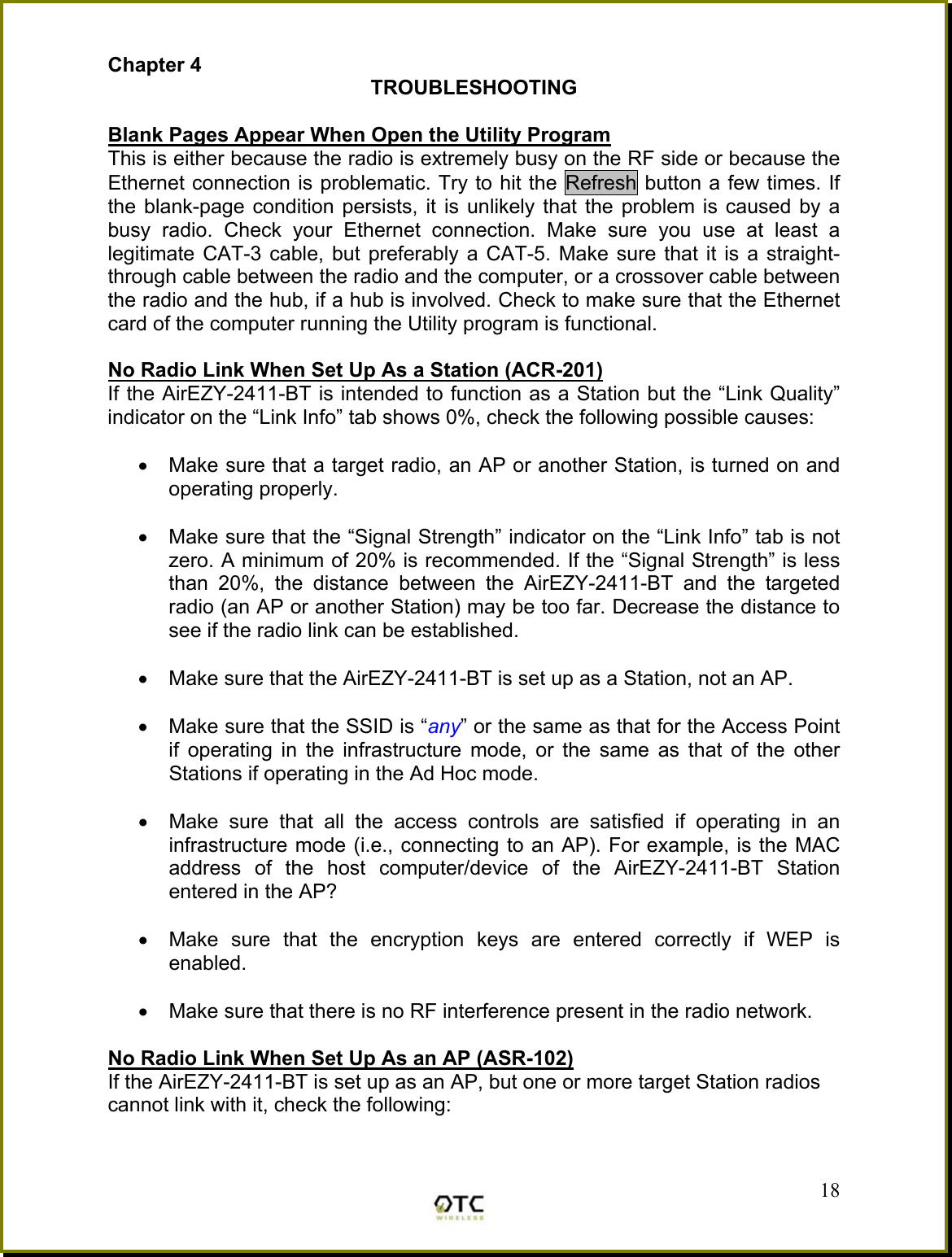Chapter 4 TROUBLESHOOTING  Blank Pages Appear When Open the Utility Program This is either because the radio is extremely busy on the RF side or because the Ethernet connection is problematic. Try to hit the Refresh button a few times. If the blank-page condition persists, it is unlikely that the problem is caused by a busy radio. Check your Ethernet connection. Make sure you use at least a legitimate CAT-3 cable, but preferably a CAT-5. Make sure that it is a straight-through cable between the radio and the computer, or a crossover cable between the radio and the hub, if a hub is involved. Check to make sure that the Ethernet card of the computer running the Utility program is functional.  No Radio Link When Set Up As a Station (ACR-201) If the AirEZY-2411-BT is intended to function as a Station but the &ldquo;Link Quality&rdquo; indicator on the &ldquo;Link Info&rdquo; tab shows 0%, check the following possible causes:  &bull;  Make sure that a target radio, an AP or another Station, is turned on and operating properly.  &bull;  Make sure that the &ldquo;Signal Strength&rdquo; indicator on the &ldquo;Link Info&rdquo; tab is not zero. A minimum of 20% is recommended. If the &ldquo;Signal Strength&rdquo; is less than 20%, the distance between the AirEZY-2411-BT and the targeted radio (an AP or another Station) may be too far. Decrease the distance to see if the radio link can be established.  &bull;  Make sure that the AirEZY-2411-BT is set up as a Station, not an AP.   &bull;  Make sure that the SSID is &ldquo;any&rdquo; or the same as that for the Access Point if operating in the infrastructure mode, or the same as that of the other Stations if operating in the Ad Hoc mode.  &bull;  Make sure that all the access controls are satisfied if operating in an infrastructure mode (i.e., connecting to an AP). For example, is the MAC address of the host computer/device of the AirEZY-2411-BT Station entered in the AP?   &bull;  Make sure that the encryption keys are entered correctly if WEP is enabled.  &bull;  Make sure that there is no RF interference present in the radio network.   No Radio Link When Set Up As an AP (ASR-102) If the AirEZY-2411-BT is set up as an AP, but one or more target Station radios cannot link with it, check the following:  18 