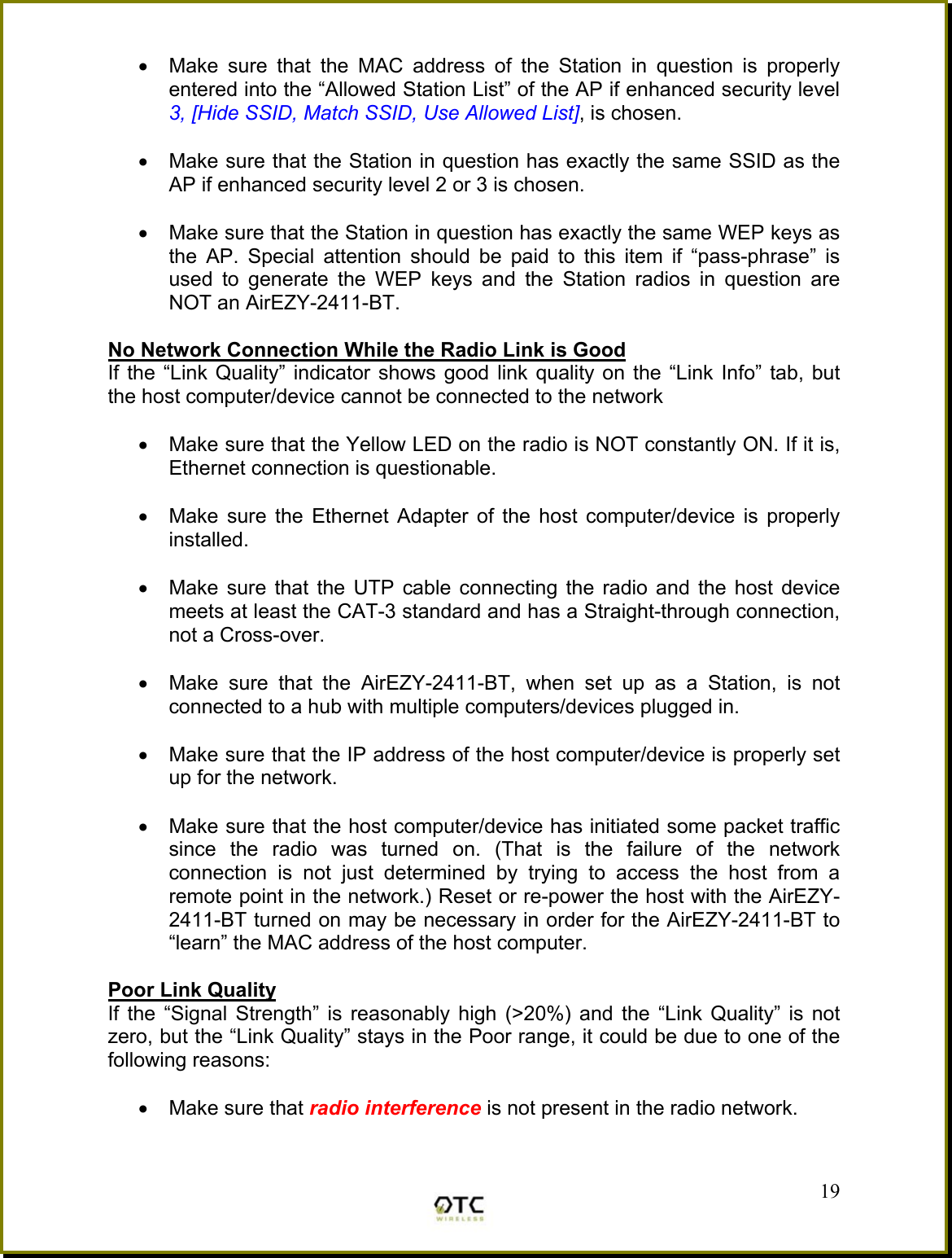 &bull;  Make sure that the MAC address of the Station in question is properly entered into the &ldquo;Allowed Station List&rdquo; of the AP if enhanced security level 3, [Hide SSID, Match SSID, Use Allowed List], is chosen.  &bull;  Make sure that the Station in question has exactly the same SSID as the AP if enhanced security level 2 or 3 is chosen.  &bull;  Make sure that the Station in question has exactly the same WEP keys as the AP. Special attention should be paid to this item if &ldquo;pass-phrase&rdquo; is used to generate the WEP keys and the Station radios in question are NOT an AirEZY-2411-BT.  No Network Connection While the Radio Link is Good If the &ldquo;Link Quality&rdquo; indicator shows good link quality on the &ldquo;Link Info&rdquo; tab, but the host computer/device cannot be connected to the network  &bull;  Make sure that the Yellow LED on the radio is NOT constantly ON. If it is, Ethernet connection is questionable.  &bull;  Make sure the Ethernet Adapter of the host computer/device is properly installed.  &bull;  Make sure that the UTP cable connecting the radio and the host device meets at least the CAT-3 standard and has a Straight-through connection, not a Cross-over.   &bull;  Make sure that the AirEZY-2411-BT, when set up as a Station, is not connected to a hub with multiple computers/devices plugged in.   &bull;  Make sure that the IP address of the host computer/device is properly set up for the network.   &bull;  Make sure that the host computer/device has initiated some packet traffic since the radio was turned on. (That is the failure of the network connection is not just determined by trying to access the host from a remote point in the network.) Reset or re-power the host with the AirEZY-2411-BT turned on may be necessary in order for the AirEZY-2411-BT to &ldquo;learn&rdquo; the MAC address of the host computer.  Poor Link Quality If the &ldquo;Signal Strength&rdquo; is reasonably high (>20%) and the &ldquo;Link Quality&rdquo; is not zero, but the &ldquo;Link Quality&rdquo; stays in the Poor range, it could be due to one of the following reasons:  &bull;  Make sure that radio interference is not present in the radio network.  19 