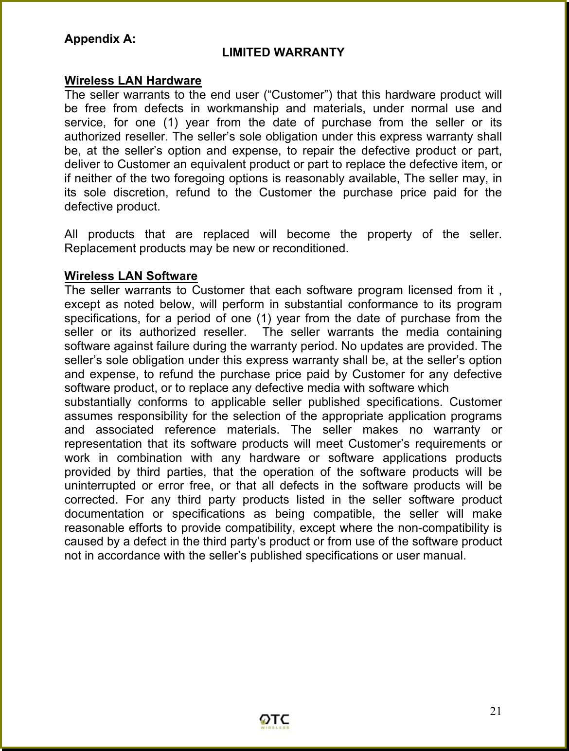 Appendix A: LIMITED WARRANTY  Wireless LAN Hardware The seller warrants to the end user (&ldquo;Customer&rdquo;) that this hardware product will be free from defects in workmanship and materials, under normal use and service, for one (1) year from the date of purchase from the seller or its authorized reseller. The seller&rsquo;s sole obligation under this express warranty shall be, at the seller&rsquo;s option and expense, to repair the defective product or part, deliver to Customer an equivalent product or part to replace the defective item, or if neither of the two foregoing options is reasonably available, The seller may, in its sole discretion, refund to the Customer the purchase price paid for the defective product.  All products that are replaced will become the property of the seller.  Replacement products may be new or reconditioned.  Wireless LAN Software The seller warrants to Customer that each software program licensed from it , except as noted below, will perform in substantial conformance to its program specifications, for a period of one (1) year from the date of purchase from the seller or its authorized reseller.  The seller warrants the media containing software against failure during the warranty period. No updates are provided. The seller&rsquo;s sole obligation under this express warranty shall be, at the seller&rsquo;s option and expense, to refund the purchase price paid by Customer for any defective software product, or to replace any defective media with software which substantially conforms to applicable seller published specifications. Customer assumes responsibility for the selection of the appropriate application programs and associated reference materials. The seller makes no warranty or representation that its software products will meet Customer&rsquo;s requirements or work in combination with any hardware or software applications products provided by third parties, that the operation of the software products will be uninterrupted or error free, or that all defects in the software products will be corrected. For any third party products listed in the seller software product documentation or specifications as being compatible, the seller will make reasonable efforts to provide compatibility, except where the non-compatibility is caused by a defect in the third party&rsquo;s product or from use of the software product not in accordance with the seller&rsquo;s published specifications or user manual.         21 