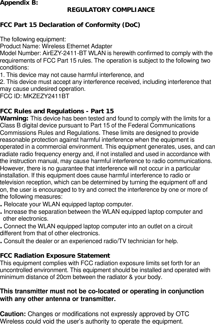 Appendix B: REGULATORY COMPLIANCE  FCC Part 15 Declaration of Conformity (DoC)  The following equipment: Product Name: Wireless Ethernet Adapter Model Number: AirEZY-2411-BT WLAN is herewith confirmed to comply with the requirements of FCC Part 15 rules. The operation is subject to the following two conditions: 1. This device may not cause harmful interference, and 2. This device must accept any interference received, including interference that may cause undesired operation. FCC ID: MKZEZY2411BT  FCC Rules and Regulations - Part 15 Warning: This device has been tested and found to comply with the limits for a Class B digital device pursuant to Part 15 of the Federal Communications Commissions Rules and Regulations. These limits are designed to provide reasonable protection against harmful interference when the equipment is operated in a commercial environment. This equipment generates, uses, and can radiate radio frequency energy and, if not installed and used in accordance with the instruction manual, may cause harmful interference to radio communications. However, there is no guarantee that interference will not occur in a particular installation. If this equipment does cause harmful interference to radio or television reception, which can be determined by turning the equipment off and on, the user is encouraged to try and correct the interference by one or more of the following measures: . Relocate your WLAN equipped laptop computer. . Increase the separation between the WLAN equipped laptop computer and   other electronics. . Connect the WLAN equipped laptop computer into an outlet on a circuit      different from that of other electronics. . Consult the dealer or an experienced radio/TV technician for help.  FCC Radiation Exposure Statement This equipment complies with FCC radiation exposure limits set forth for an uncontrolled environment. This equipment should be installed and operated with minimum distance of 20cm between the radiator &amp; your body.  This transmitter must not be co-located or operating in conjunction with any other antenna or transmitter.  Caution: Changes or modifications not expressly approved by OTC Wireless could void the user&rsquo;s authority to operate the equipment. 