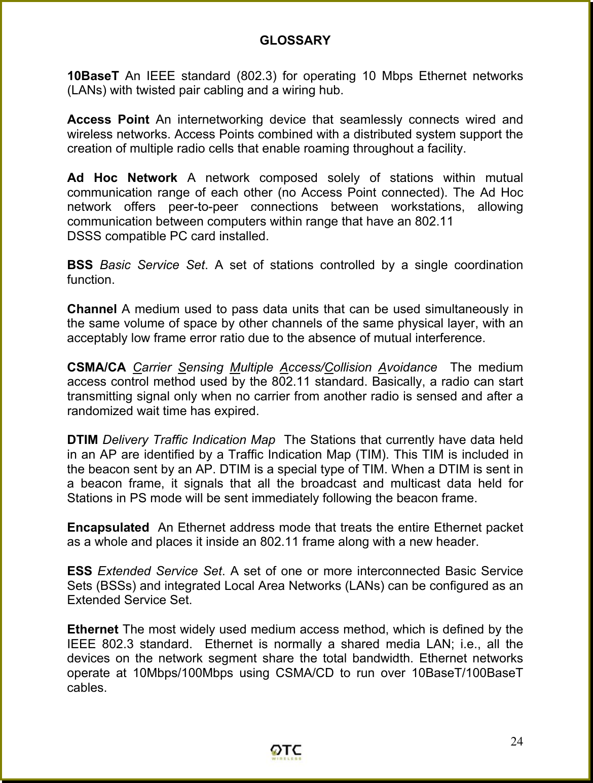 GLOSSARY  10BaseT  An IEEE standard (802.3) for operating 10 Mbps Ethernet networks (LANs) with twisted pair cabling and a wiring hub.  Access Point An internetworking device that seamlessly connects wired and wireless networks. Access Points combined with a distributed system support the creation of multiple radio cells that enable roaming throughout a facility.  Ad Hoc Network A network composed solely of stations within mutual communication range of each other (no Access Point connected). The Ad Hoc network offers peer-to-peer connections between workstations, allowing communication between computers within range that have an 802.11 DSSS compatible PC card installed.  BSS  Basic Service Set. A set of stations controlled by a single coordination function.  Channel A medium used to pass data units that can be used simultaneously in the same volume of space by other channels of the same physical layer, with an acceptably low frame error ratio due to the absence of mutual interference.  CSMA/CA  Carrier Sensing Multiple Access/Collision Avoidance  The medium access control method used by the 802.11 standard. Basically, a radio can start transmitting signal only when no carrier from another radio is sensed and after a randomized wait time has expired.  DTIM Delivery Traffic Indication Map  The Stations that currently have data held in an AP are identified by a Traffic Indication Map (TIM). This TIM is included in the beacon sent by an AP. DTIM is a special type of TIM. When a DTIM is sent in a beacon frame, it signals that all the broadcast and multicast data held for Stations in PS mode will be sent immediately following the beacon frame.  Encapsulated  An Ethernet address mode that treats the entire Ethernet packet as a whole and places it inside an 802.11 frame along with a new header.  ESS Extended Service Set. A set of one or more interconnected Basic Service Sets (BSSs) and integrated Local Area Networks (LANs) can be configured as an Extended Service Set.  Ethernet The most widely used medium access method, which is defined by the IEEE 802.3 standard.  Ethernet is normally a shared media LAN; i.e., all the devices on the network segment share the total bandwidth. Ethernet networks operate at 10Mbps/100Mbps using CSMA/CD to run over 10BaseT/100BaseT cables.  24 