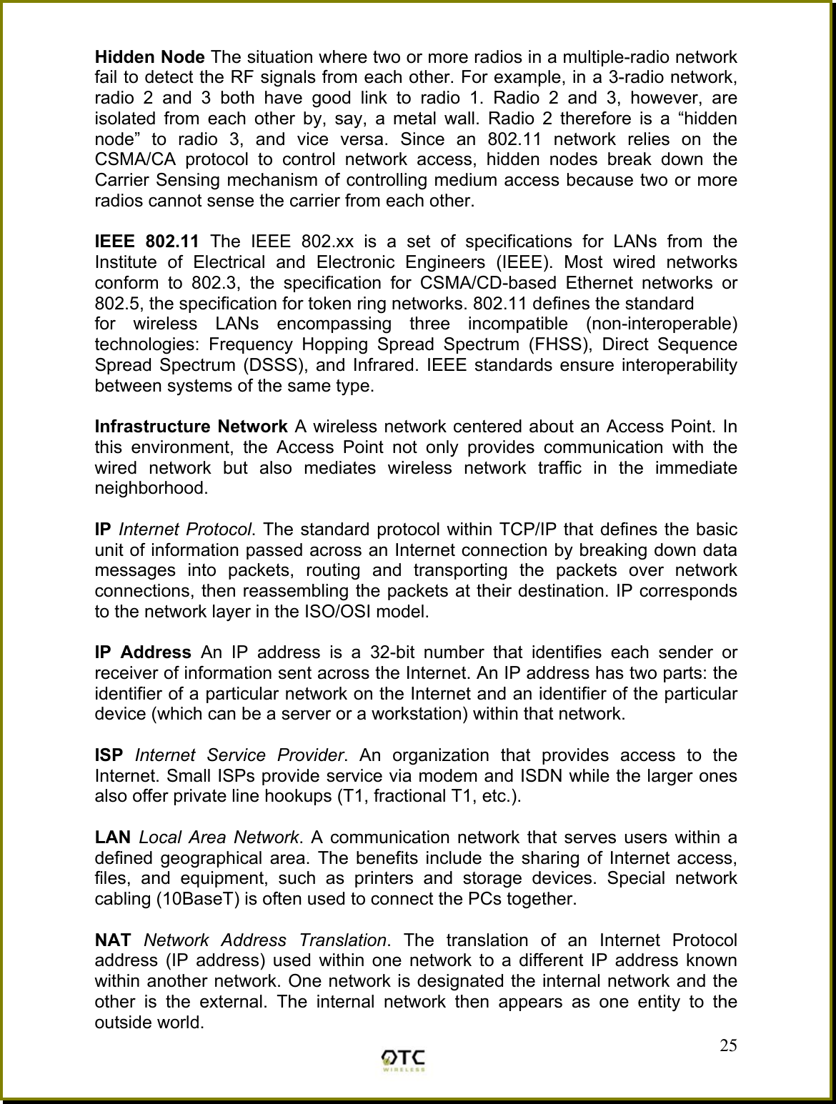 Hidden Node The situation where two or more radios in a multiple-radio network fail to detect the RF signals from each other. For example, in a 3-radio network, radio 2 and 3 both have good link to radio 1. Radio 2 and 3, however, are isolated from each other by, say, a metal wall. Radio 2 therefore is a &ldquo;hidden node&rdquo; to radio 3, and vice versa. Since an 802.11 network relies on the CSMA/CA protocol to control network access, hidden nodes break down the Carrier Sensing mechanism of controlling medium access because two or more radios cannot sense the carrier from each other.  IEEE 802.11 The IEEE 802.xx is a set of specifications for LANs from the Institute of Electrical and Electronic Engineers (IEEE). Most wired networks conform to 802.3, the specification for CSMA/CD-based Ethernet networks or 802.5, the specification for token ring networks. 802.11 defines the standard for wireless LANs encompassing three incompatible (non-interoperable) technologies: Frequency Hopping Spread Spectrum (FHSS), Direct Sequence Spread Spectrum (DSSS), and Infrared. IEEE standards ensure interoperability between systems of the same type.  Infrastructure Network A wireless network centered about an Access Point. In this environment, the Access Point not only provides communication with the wired network but also mediates wireless network traffic in the immediate neighborhood.  IP Internet Protocol. The standard protocol within TCP/IP that defines the basic unit of information passed across an Internet connection by breaking down data messages into packets, routing and transporting the packets over network connections, then reassembling the packets at their destination. IP corresponds to the network layer in the ISO/OSI model.  IP Address An IP address is a 32-bit number that identifies each sender or receiver of information sent across the Internet. An IP address has two parts: the identifier of a particular network on the Internet and an identifier of the particular device (which can be a server or a workstation) within that network.  ISP  Internet Service Provider. An organization that provides access to the Internet. Small ISPs provide service via modem and ISDN while the larger ones also offer private line hookups (T1, fractional T1, etc.).  LAN  Local Area Network. A communication network that serves users within a defined geographical area. The benefits include the sharing of Internet access, files, and equipment, such as printers and storage devices. Special network cabling (10BaseT) is often used to connect the PCs together.   25NAT  Network Address Translation. The translation of an Internet Protocol address (IP address) used within one network to a different IP address known within another network. One network is designated the internal network and the other is the external. The internal network then appears as one entity to the outside world. 