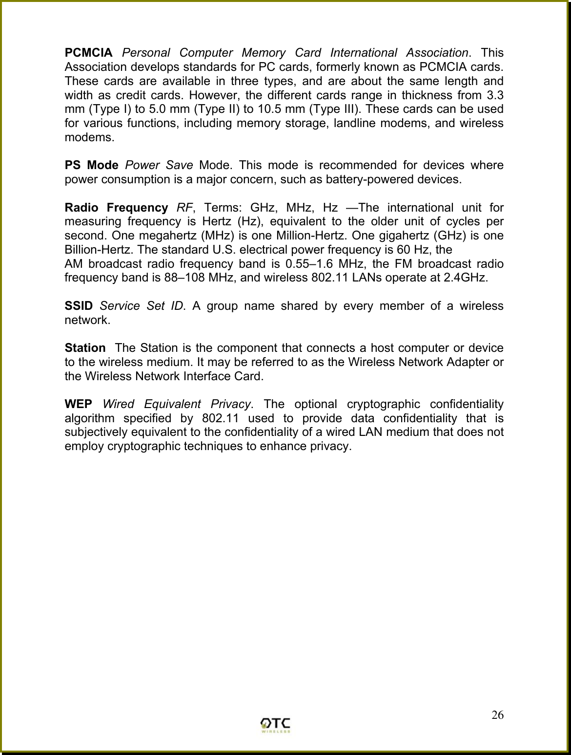  PCMCIA  Personal Computer Memory Card International Association. This Association develops standards for PC cards, formerly known as PCMCIA cards. These cards are available in three types, and are about the same length and width as credit cards. However, the different cards range in thickness from 3.3 mm (Type I) to 5.0 mm (Type II) to 10.5 mm (Type III). These cards can be used for various functions, including memory storage, landline modems, and wireless modems.  PS Mode Power Save Mode. This mode is recommended for devices where power consumption is a major concern, such as battery-powered devices.  Radio Frequency RF, Terms: GHz, MHz, Hz &mdash;The international unit for measuring frequency is Hertz (Hz), equivalent to the older unit of cycles per second. One megahertz (MHz) is one Million-Hertz. One gigahertz (GHz) is one Billion-Hertz. The standard U.S. electrical power frequency is 60 Hz, the AM broadcast radio frequency band is 0.55&ndash;1.6 MHz, the FM broadcast radio frequency band is 88&ndash;108 MHz, and wireless 802.11 LANs operate at 2.4GHz.  SSID  Service Set ID. A group name shared by every member of a wireless network.   Station  The Station is the component that connects a host computer or device to the wireless medium. It may be referred to as the Wireless Network Adapter or the Wireless Network Interface Card.  WEP  Wired Equivalent Privacy. The optional cryptographic confidentiality algorithm specified by 802.11 used to provide data confidentiality that is subjectively equivalent to the confidentiality of a wired LAN medium that does not employ cryptographic techniques to enhance privacy.   26 