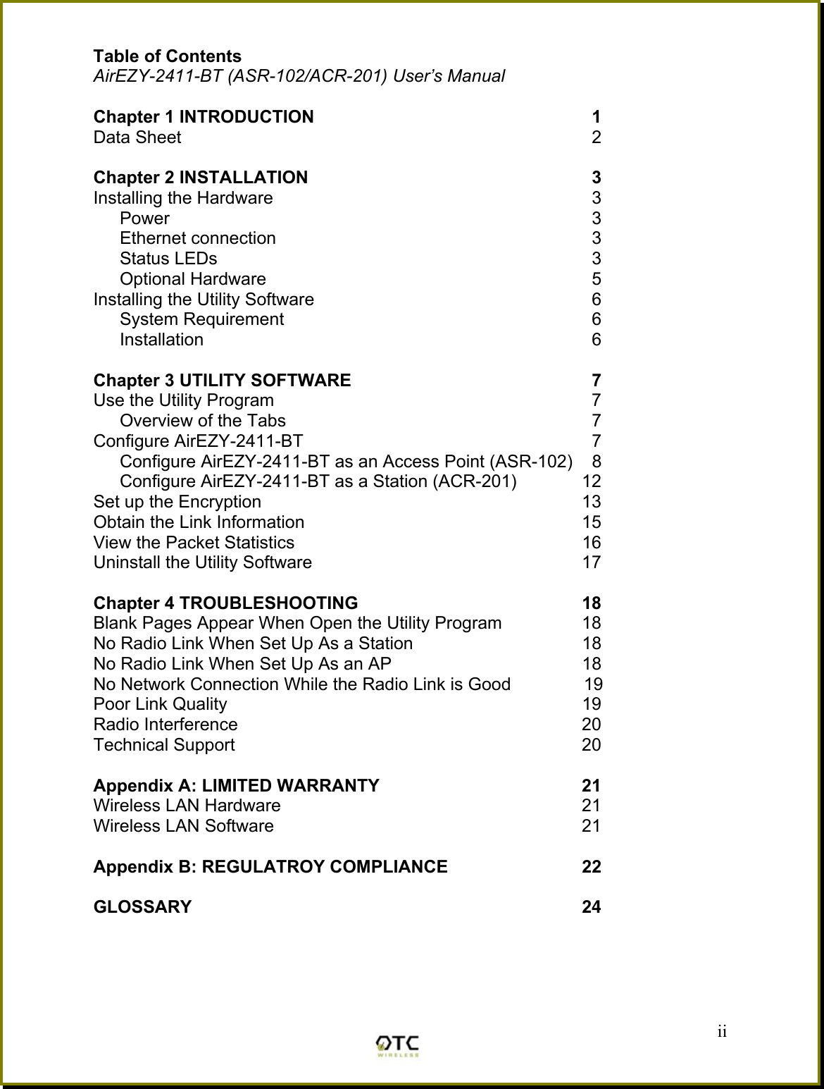 Table of Contents AirEZY-2411-BT (ASR-102/ACR-201) User&rsquo;s Manual  Chapter 1 INTRODUCTION     1 Data Sheet    2  Chapter 2 INSTALLATION    3  Installing the Hardware    3    Power    3   Ethernet connection    3   Status LEDs    3   Optional Hardware    5 Installing the Utility Software    6   System Requirement    6   Installation    6  Chapter 3 UTILITY SOFTWARE     7 Use the Utility Program    7 Overview of the Tabs    7 Configure AirEZY-2411-BT    7 Configure AirEZY-2411-BT as an Access Point (ASR-102)    8 Configure AirEZY-2411-BT as a Station (ACR-201)  12 Set up the Encryption  13 Obtain the Link Information  15 View the Packet Statistics  16 Uninstall the Utility Software  17  Chapter 4 TROUBLESHOOTING   18 Blank Pages Appear When Open the Utility Program  18 No Radio Link When Set Up As a Station  18 No Radio Link When Set Up As an AP  18 No Network Connection While the Radio Link is Good      19 Poor Link Quality  19 Radio Interference  20 Technical Support  20  Appendix A: LIMITED WARRANTY  21 Wireless LAN Hardware  21 Wireless LAN Software  21  Appendix B: REGULATROY COMPLIANCE   22  GLOSSARY 24    ii 