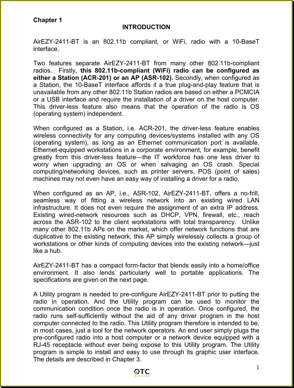 Chapter 1  INTRODUCTION  AirEZY-2411-BT is an 802.11b compliant, or WiFi, radio with a 10-BaseT interface.   Two features separate AirEZY-2411-BT from many other 802.11b-compliant radios.  Firstly, this 802.11b-compliant (WiFi) radio can be configured as either a Station (ACR-201) or an AP (ASR-102). Secondly, when configured as a Station, the 10-BaseT interface affords it a true plug-and-play feature that is unavailable from any other 802.11b Station radios are based on either a PCMCIA or a USB interface and require the installation of a driver on the host computer. This driver-less feature also means that the operation of the radio is OS (operating system) independent.  When configured as a Station, i.e. ACR-201, the driver-less feature enables wireless connectivity for any computing devices/systems installed with any OS (operating system), as long as an Ethernet communication port is available. Ethernet-equipped workstations in a corporate environment, for example, benefit greatly from this driver-less feature&mdash;the IT workforce has one less driver to worry when upgrading an OS or when salvaging an OS crash. Special computing/networking devices, such as printer servers, POS (point of sales) machines may not even have an easy way of installing a driver for a radio.  When configured as an AP, i.e., ASR-102, AirEZY-2411-BT, offers a no-frill, seamless way of fitting a wireless network into an existing wired LAN infrastructure. It does not even require the assignment of an extra IP address. Existing wired-network resources such as DHCP, VPN, firewall, etc., reach across the ASR-102 to the client workstations with total transparency.  Unlike many other 802.11b APs on the market, which offer network functions that are duplicative to the existing network, this AP simply wirelessly collects a group of workstations or other kinds of computing devices into the existing network&mdash;just like a hub.  AirEZY-2411-BT has a compact form-factor that blends easily into a home/office environment. It also lends particularly well to portable applications. The specifications are given on the next page.   1A Utility program is needed to pre-configure AirEZY-2411-BT prior to putting the radio in operation. And the Utility program can be used to monitor the communication condition once the radio is in operation. Once configured, the radio runs self-sufficiently without the aid of any driver program in the host computer connected to the radio. This Utility program therefore is intended to be, in most cases, just a tool for the network operators. An end user simply plugs the pre-configured radio into a host computer or a network device equipped with a RJ-45 receptacle without ever being expose to this Utility program. The Utility program is simple to install and easy to use through its graphic user interface. The details are described in Chapter 3. 
